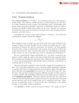 4.2. UNIVARIATE NON-GRAPHICAL EDA 67
4.2.3 Central tendency
The central tendency or “location” of a distribution has to do with typical or
middle values. The common, useful measures of central tendency are the statis-
tics called (arithmetic) mean, median, and sometimes mode. Occasionally other
means such as geometric, harmonic, truncated, or Winsorized means are used as
measures of centrality. While most authors use the term “average” as a synonym
for arithmetic mean, some use average in a broader sense to also include geometric,
harmonic, and other means.
Assuming that we have n data values labeled x1 through xn, the formula for
calculating the sample (arithmetic) mean is
¯x =
n
i=1 xi
n
.
The arithmetic mean is simply the sum of all of the data values divided by the
number of values. It can be thought of as how much each subject gets in a “fair”
re-division of whatever the data are measuring. For instance, the mean amount
of money that a group of people have is the amount each would get if all of the
money were put in one “pot”, and then the money was redistributed to all people
evenly. I hope you can see that this is the same as “summing then dividing by n”.
For any symmetrically shaped distribution (i.e., one with a symmetric his-
togram or pdf or pmf) the mean is the point around which the symmetry holds.
For non-symmetric distributions, the mean is the “balance point”: if the histogram
is cut out of some homogeneous stiﬀ material such as cardboard, it will balance on
a fulcrum placed at the mean.
For many descriptive quantities, there are both a sample and a population ver-
sion. For a ﬁxed ﬁnite population or for a theoretic inﬁnite population described
by a pmf or pdf, there is a single population mean which is a ﬁxed, often unknown,
value called the mean parameter (see section 3.5). On the other hand, the “sam-
ple mean” will vary from sample to sample as diﬀerent samples are taken, and so is
a random variable. The probability distribution of the sample mean is referred to
as its sampling distribution. This term expresses the idea that any experiment
could (at least theoretically, given enough resources) be repeated many times and
various statistics such as the sample mean can be calculated each time. Often
we can use probability theory to work out the exact distribution of the sample
statistic, at least under certain assumptions.
The median is another measure of central tendency. The sample median is
 