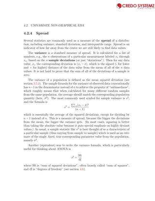 4.2. UNIVARIATE NON-GRAPHICAL EDA 69
4.2.4 Spread
Several statistics are commonly used as a measure of the spread of a distribu-
tion, including variance, standard deviation, and interquartile range. Spread is an
indicator of how far away from the center we are still likely to ﬁnd data values.
The variance is a standard measure of spread. It is calculated for a list of
numbers, e.g., the n observations of a particular measurement labeled x1 through
xn, based on the n sample deviations (or just “deviations”). Then for any data
value, xi, the corresponding deviation is (xi − ¯x), which is the signed (- for lower
and + for higher) distance of the data value from the mean of all of the n data
values. It is not hard to prove that the sum of all of the deviations of a sample is
zero.
The variance of a population is deﬁned as the mean squared deviation (see
section 3.5.2). The sample formula for the variance of observed data conventionally
has n−1 in the denominator instead of n to achieve the property of “unbiasedness”,
which roughly means that when calculated for many diﬀerent random samples
from the same population, the average should match the corresponding population
quantity (here, σ2
). The most commonly used symbol for sample variance is s2
,
and the formula is
s2
=
n
i=1(xi − ¯x)2
(n − 1)
which is essentially the average of the squared deviations, except for dividing by
n − 1 instead of n. This is a measure of spread, because the bigger the deviations
from the mean, the bigger the variance gets. (In most cases, squaring is better
than taking the absolute value because it puts special emphasis on highly deviant
values.) As usual, a sample statistic like s2
is best thought of as a characteristic of
a particular sample (thus varying from sample to sample) which is used as an esti-
mate of the single, ﬁxed, true corresponding parameter value from the population,
namely σ2
.
Another (equivalent) way to write the variance formula, which is particularly
useful for thinking about ANOVA is
s2
=
SS
df
where SS is “sum of squared deviations”, often loosely called “sum of squares”,
and df is “degrees of freedom” (see section 4.6).
 