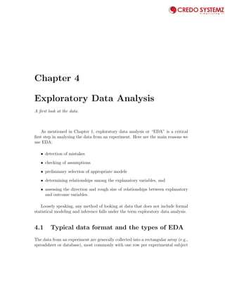 Chapter 4
Exploratory Data Analysis
A ﬁrst look at the data.
As mentioned in Chapter 1, exploratory data analysis or “EDA” is a critical
ﬁrst step in analyzing the data from an experiment. Here are the main reasons we
use EDA:
• detection of mistakes
• checking of assumptions
• preliminary selection of appropriate models
• determining relationships among the explanatory variables, and
• assessing the direction and rough size of relationships between explanatory
and outcome variables.
Loosely speaking, any method of looking at data that does not include formal
statistical modeling and inference falls under the term exploratory data analysis.
4.1 Typical data format and the types of EDA
The data from an experiment are generally collected into a rectangular array (e.g.,
spreadsheet or database), most commonly with one row per experimental subject
61
 