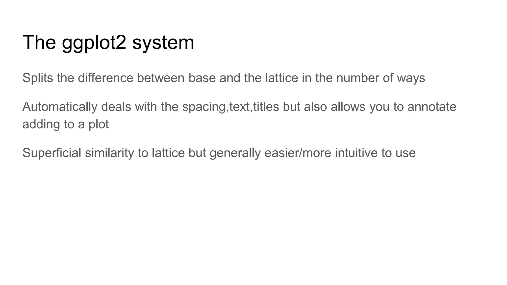 The ggplot2 system
Splits the difference between base and the lattice in the number of ways
Automatically deals with the spacing,text,titles but also allows you to annotate
adding to a plot
Superficial similarity to lattice but generally easier/more intuitive to use
 