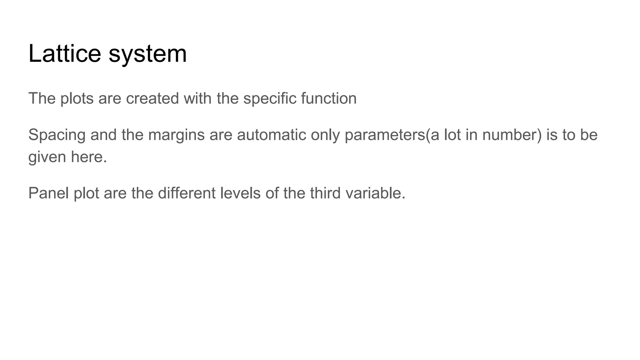 Lattice system
The plots are created with the specific function
Spacing and the margins are automatic only parameters(a lot in number) is to be
given here.
Panel plot are the different levels of the third variable.
 