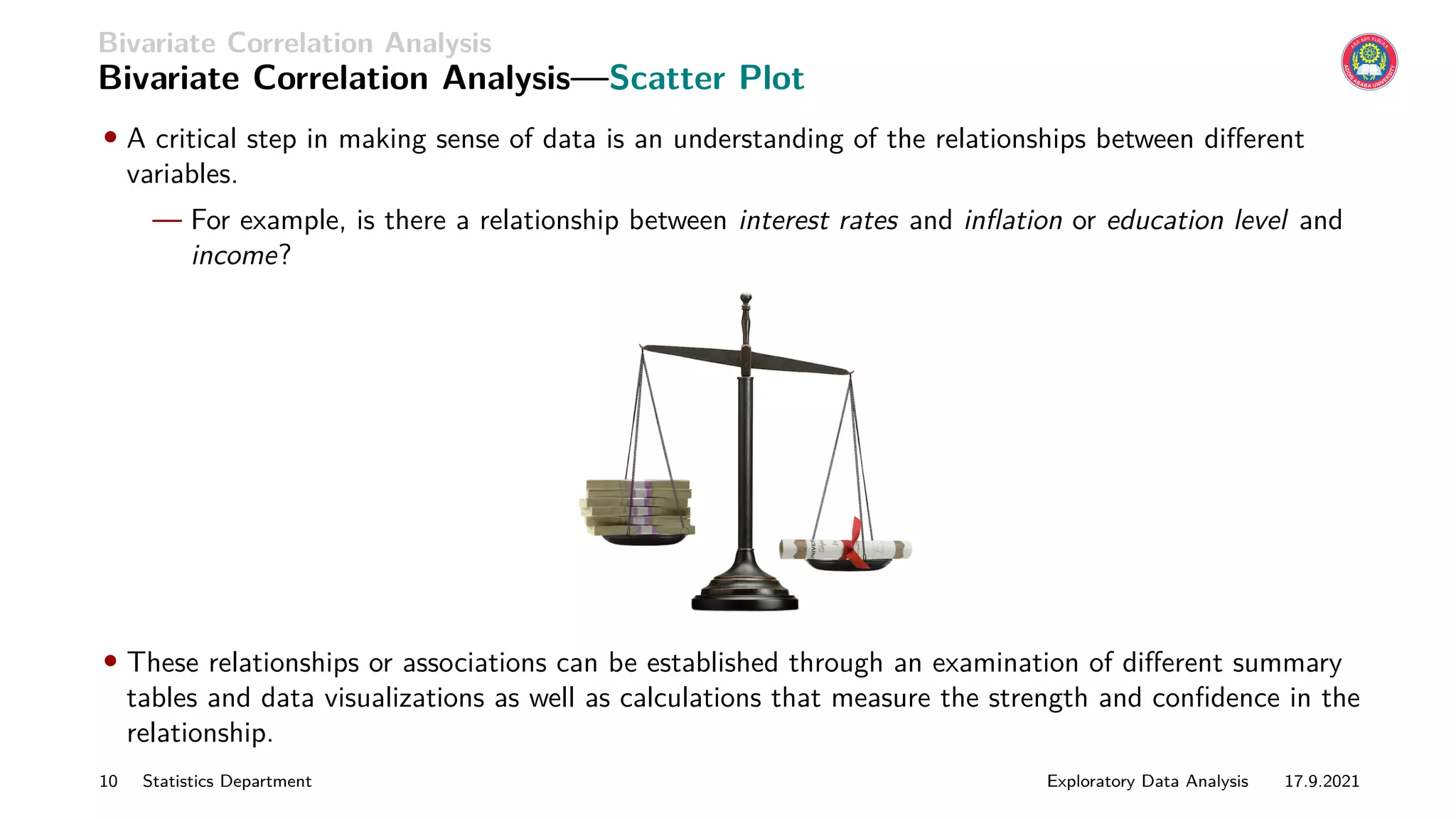 Bivariate Correlation Analysis
Bivariate Correlation Analysis—Scatter Plot
• A critical step in making sense of data is an understanding of the relationships between different
variables.
— For example, is there a relationship between interest rates and inflation or education level and
income?
• These relationships or associations can be established through an examination of different summary
tables and data visualizations as well as calculations that measure the strength and confidence in the
relationship.
10 Statistics Department Exploratory Data Analysis 17.9.2021
 