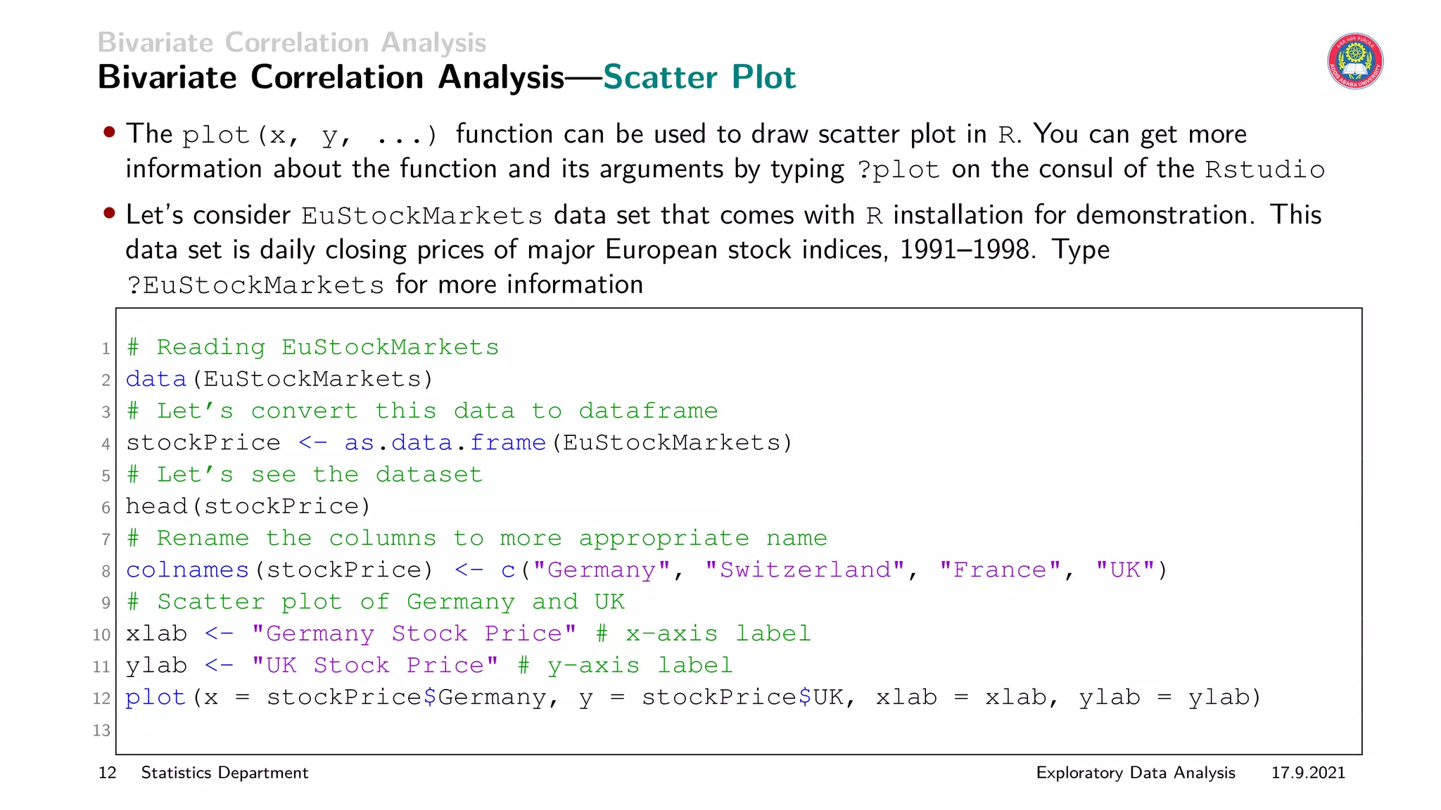 Bivariate Correlation Analysis
Bivariate Correlation Analysis—Scatter Plot
• The plot(x, y, ...) function can be used to draw scatter plot in R. You can get more
information about the function and its arguments by typing ?plot on the consul of the Rstudio
• Let’s consider EuStockMarkets data set that comes with R installation for demonstration. This
data set is daily closing prices of major European stock indices, 1991–1998. Type
?EuStockMarkets for more information
1 # Reading EuStockMarkets
2 data(EuStockMarkets)
3 # Let’s convert this data to dataframe
4 stockPrice <- as.data.frame(EuStockMarkets)
5 # Let’s see the dataset
6 head(stockPrice)
7 # Rename the columns to more appropriate name
8 colnames(stockPrice) <- c("Germany", "Switzerland", "France", "UK")
9 # Scatter plot of Germany and UK
10 xlab <- "Germany Stock Price" # x-axis label
11 ylab <- "UK Stock Price" # y-axis label
12 plot(x = stockPrice$Germany, y = stockPrice$UK, xlab = xlab, ylab = ylab)
13
12 Statistics Department Exploratory Data Analysis 17.9.2021
 