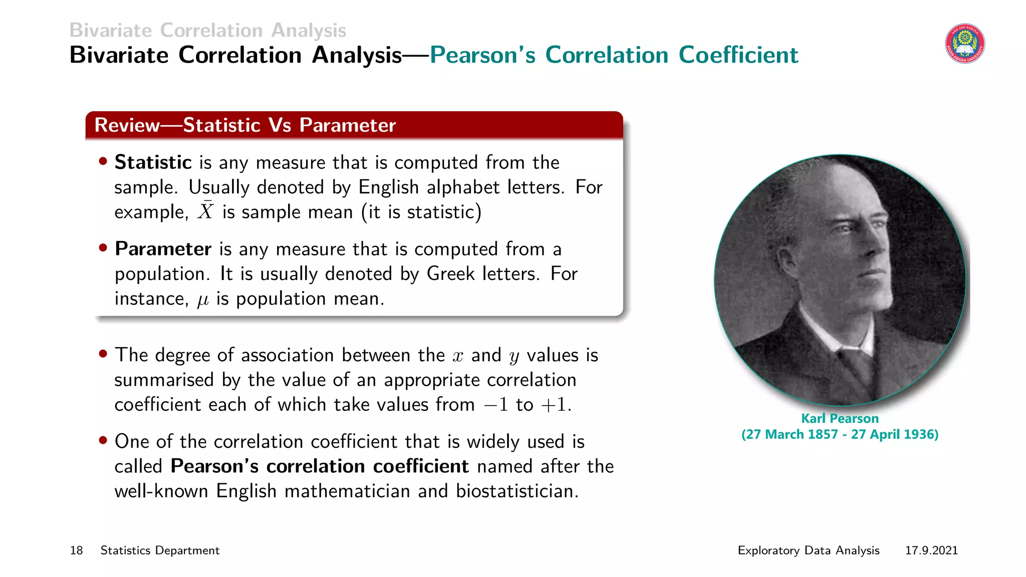 Bivariate Correlation Analysis
Bivariate Correlation Analysis—Pearson’s Correlation Coefficient
Review—Statistic Vs Parameter
• Statistic is any measure that is computed from the
sample. Usually denoted by English alphabet letters. For
example, X̄ is sample mean (it is statistic)
• Parameter is any measure that is computed from a
population. It is usually denoted by Greek letters. For
instance, µ is population mean.
• The degree of association between the x and y values is
summarised by the value of an appropriate correlation
coefficient each of which take values from −1 to +1.
• One of the correlation coefficient that is widely used is
called Pearson’s correlation coefficient named after the
well-known English mathematician and biostatistician.
Karl Pearson
(27 March 1857 - 27 April 1936)
18 Statistics Department Exploratory Data Analysis 17.9.2021
 