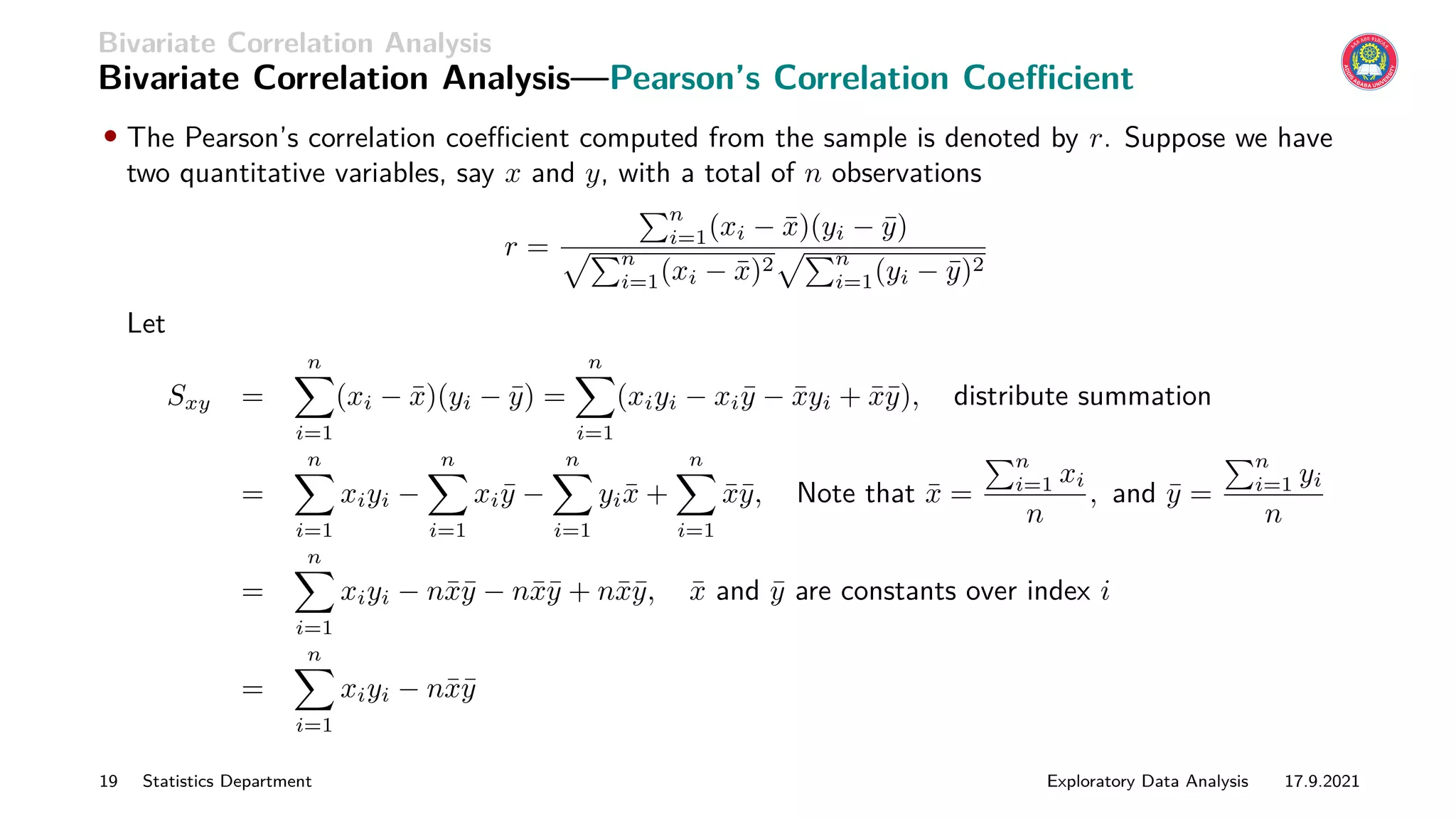 Bivariate Correlation Analysis
Bivariate Correlation Analysis—Pearson’s Correlation Coefficient
• The Pearson’s correlation coefficient computed from the sample is denoted by r. Suppose we have
two quantitative variables, say x and y, with a total of n observations
r =
Pn
i=1(xi − x̄)(yi − ȳ)
pPn
i=1(xi − x̄)2
pPn
i=1(yi − ȳ)2
Let
Sxy =
n
X
i=1
(xi − x̄)(yi − ȳ) =
n
X
i=1
(xiyi − xiȳ − x̄yi + x̄ȳ), distribute summation
=
n
X
i=1
xiyi −
n
X
i=1
xiȳ −
n
X
i=1
yix̄ +
n
X
i=1
x̄ȳ, Note that x̄ =
Pn
i=1 xi
n
, and ȳ =
Pn
i=1 yi
n
=
n
X
i=1
xiyi − nx̄ȳ − nx̄ȳ + nx̄ȳ, x̄ and ȳ are constants over index i
=
n
X
i=1
xiyi − nx̄ȳ
19 Statistics Department Exploratory Data Analysis 17.9.2021
 