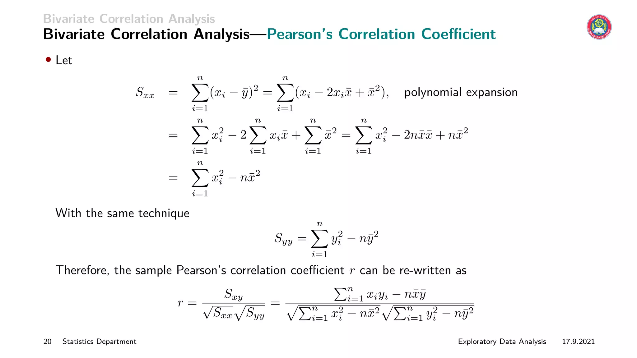 Bivariate Correlation Analysis
Bivariate Correlation Analysis—Pearson’s Correlation Coefficient
• Let
Sxx =
n
X
i=1
(xi − ȳ)2
=
n
X
i=1
(xi − 2xix̄ + x̄2
), polynomial expansion
=
n
X
i=1
x2
i − 2
n
X
i=1
xix̄ +
n
X
i=1
x̄2
=
n
X
i=1
x2
i − 2nx̄x̄ + nx̄2
=
n
X
i=1
x2
i − nx̄2
With the same technique
Syy =
n
X
i=1
y2
i − nȳ2
Therefore, the sample Pearson’s correlation coefficient r can be re-written as
r =
Sxy
√
Sxx
p
Syy
=
Pn
i=1 xiyi − nx̄ȳ
pPn
i=1 x2
i − nx̄2
pPn
i=1 y2
i − nȳ2
20 Statistics Department Exploratory Data Analysis 17.9.2021
 