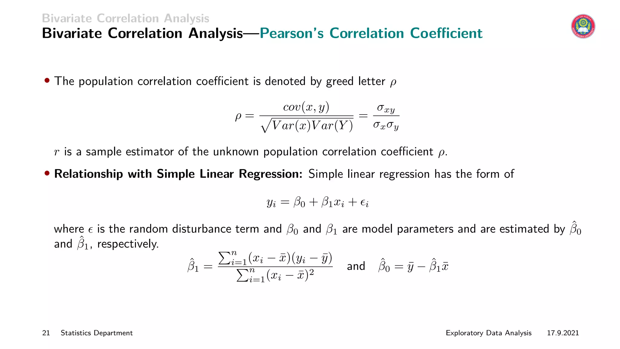 Bivariate Correlation Analysis
Bivariate Correlation Analysis—Pearson’s Correlation Coefficient
• The population correlation coefficient is denoted by greed letter ρ
ρ =
cov(x, y)
p
V ar(x)V ar(Y )
=
σxy
σxσy
r is a sample estimator of the unknown population correlation coefficient ρ.
• Relationship with Simple Linear Regression: Simple linear regression has the form of
yi = β0 + β1xi + i
where  is the random disturbance term and β0 and β1 are model parameters and are estimated by β̂0
and β̂1, respectively.
β̂1 =
Pn
i=1(xi − x̄)(yi − ȳ)
Pn
i=1(xi − x̄)2
and β̂0 = ȳ − β̂1x̄
21 Statistics Department Exploratory Data Analysis 17.9.2021
 