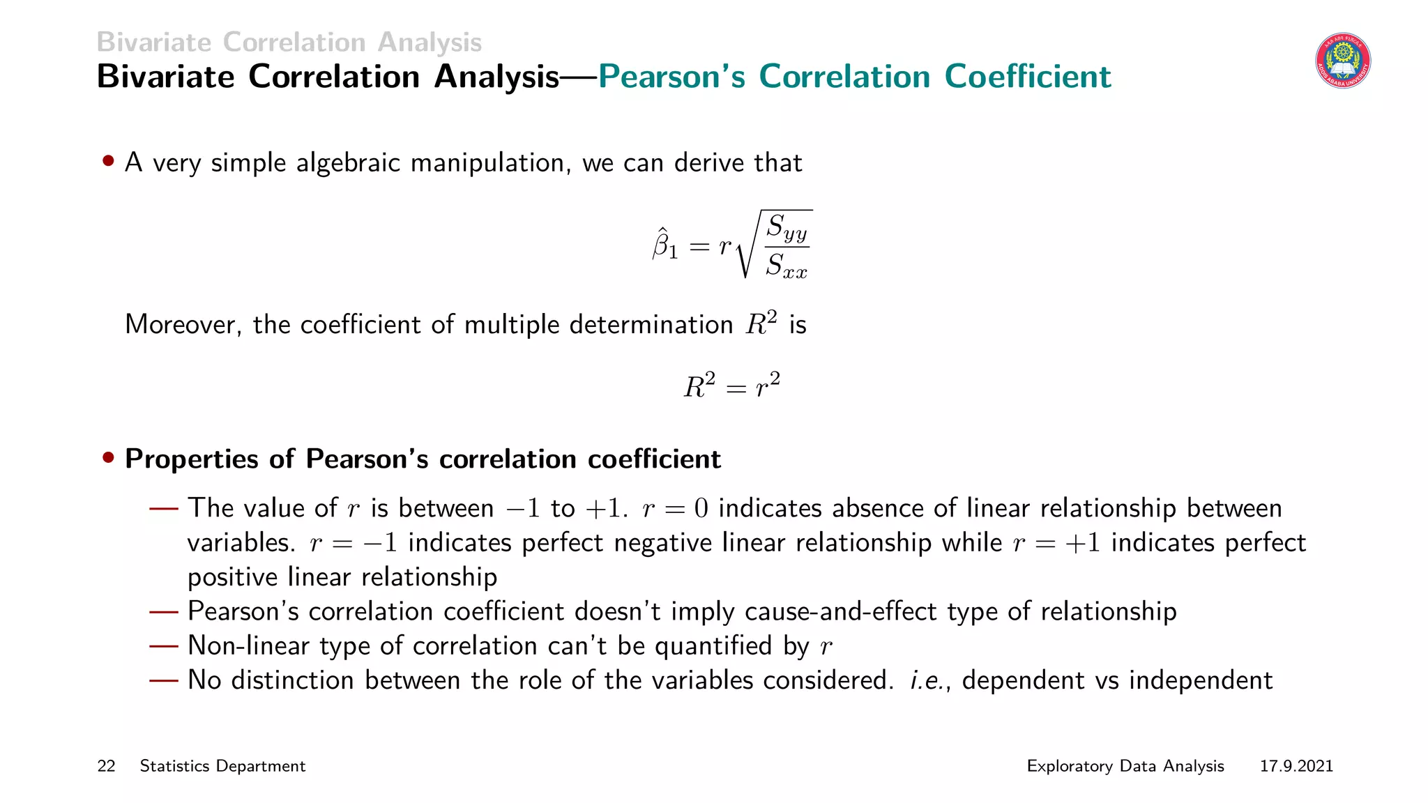 Bivariate Correlation Analysis
Bivariate Correlation Analysis—Pearson’s Correlation Coefficient
• A very simple algebraic manipulation, we can derive that
β̂1 = r
r
Syy
Sxx
Moreover, the coefficient of multiple determination R2
is
R2
= r2
• Properties of Pearson’s correlation coefficient
— The value of r is between −1 to +1. r = 0 indicates absence of linear relationship between
variables. r = −1 indicates perfect negative linear relationship while r = +1 indicates perfect
positive linear relationship
— Pearson’s correlation coefficient doesn’t imply cause-and-effect type of relationship
— Non-linear type of correlation can’t be quantified by r
— No distinction between the role of the variables considered. i.e., dependent vs independent
22 Statistics Department Exploratory Data Analysis 17.9.2021
 