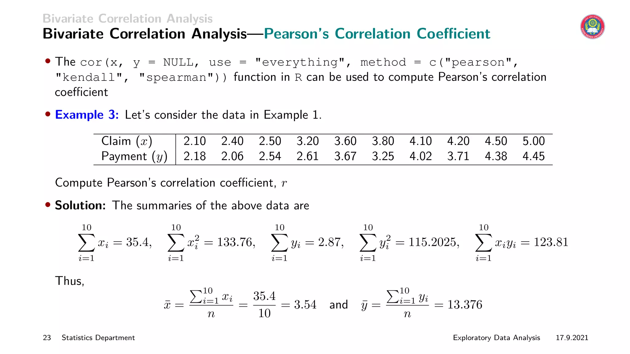 Bivariate Correlation Analysis
Bivariate Correlation Analysis—Pearson’s Correlation Coefficient
• The cor(x, y = NULL, use = everything, method = c(pearson,
kendall, spearman)) function in R can be used to compute Pearson’s correlation
coefficient
• Example 3: Let’s consider the data in Example 1.
Claim (x) 2.10 2.40 2.50 3.20 3.60 3.80 4.10 4.20 4.50 5.00
Payment (y) 2.18 2.06 2.54 2.61 3.67 3.25 4.02 3.71 4.38 4.45
Compute Pearson’s correlation coefficient, r
• Solution: The summaries of the above data are
10
X
i=1
xi = 35.4,
10
X
i=1
x2
i = 133.76,
10
X
i=1
yi = 2.87,
10
X
i=1
y2
i = 115.2025,
10
X
i=1
xiyi = 123.81
Thus,
x̄ =
P10
i=1 xi
n
=
35.4
10
= 3.54 and ȳ =
P10
i=1 yi
n
= 13.376
23 Statistics Department Exploratory Data Analysis 17.9.2021
 