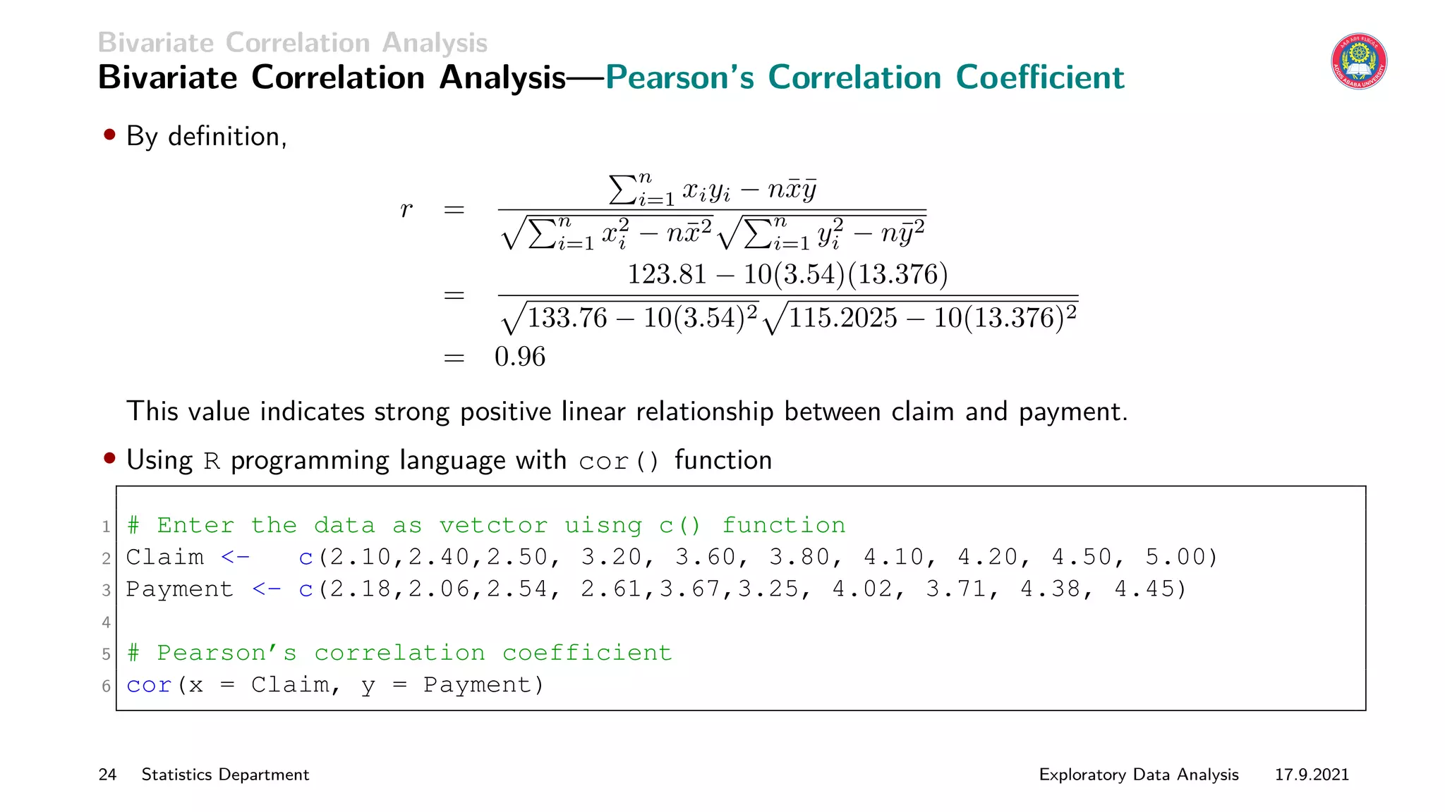 Bivariate Correlation Analysis
Bivariate Correlation Analysis—Pearson’s Correlation Coefficient
• By definition,
r =
Pn
i=1 xiyi − nx̄ȳ
pPn
i=1 x2
i − nx̄2
pPn
i=1 y2
i − nȳ2
=
123.81 − 10(3.54)(13.376)
p
133.76 − 10(3.54)2
p
115.2025 − 10(13.376)2
= 0.96
This value indicates strong positive linear relationship between claim and payment.
• Using R programming language with cor() function
1 # Enter the data as vetctor uisng c() function
2 Claim - c(2.10,2.40,2.50, 3.20, 3.60, 3.80, 4.10, 4.20, 4.50, 5.00)
3 Payment - c(2.18,2.06,2.54, 2.61,3.67,3.25, 4.02, 3.71, 4.38, 4.45)
4
5 # Pearson’s correlation coefficient
6 cor(x = Claim, y = Payment)
24 Statistics Department Exploratory Data Analysis 17.9.2021
 