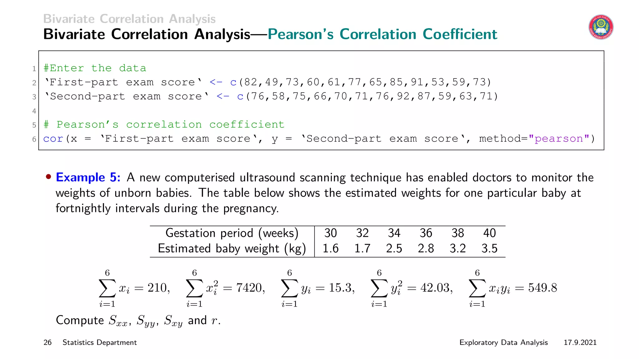 Bivariate Correlation Analysis
Bivariate Correlation Analysis—Pearson’s Correlation Coefficient
1 #Enter the data
2 ‘First-part exam score‘ - c(82,49,73,60,61,77,65,85,91,53,59,73)
3 ‘Second-part exam score‘ - c(76,58,75,66,70,71,76,92,87,59,63,71)
4
5 # Pearson’s correlation coefficient
6 cor(x = ‘First-part exam score‘, y = ‘Second-part exam score‘, method=pearson)
• Example 5: A new computerised ultrasound scanning technique has enabled doctors to monitor the
weights of unborn babies. The table below shows the estimated weights for one particular baby at
fortnightly intervals during the pregnancy.
Gestation period (weeks) 30 32 34 36 38 40
Estimated baby weight (kg) 1.6 1.7 2.5 2.8 3.2 3.5
6
X
i=1
xi = 210,
6
X
i=1
x2
i = 7420,
6
X
i=1
yi = 15.3,
6
X
i=1
y2
i = 42.03,
6
X
i=1
xiyi = 549.8
Compute Sxx, Syy, Sxy and r.
26 Statistics Department Exploratory Data Analysis 17.9.2021
 