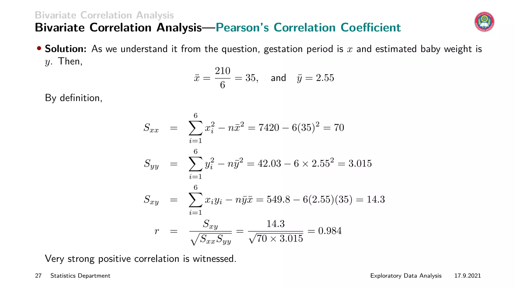 Bivariate Correlation Analysis
Bivariate Correlation Analysis—Pearson’s Correlation Coefficient
• Solution: As we understand it from the question, gestation period is x and estimated baby weight is
y. Then,
x̄ =
210
6
= 35, and ȳ = 2.55
By definition,
Sxx =
6
X
i=1
x2
i − nx̄2
= 7420 − 6(35)2
= 70
Syy =
6
X
i=1
y2
i − nȳ2
= 42.03 − 6 × 2.552
= 3.015
Sxy =
6
X
i=1
xiyi − nȳx̄ = 549.8 − 6(2.55)(35) = 14.3
r =
Sxy
p
SxxSyy
=
14.3
√
70 × 3.015
= 0.984
Very strong positive correlation is witnessed.
27 Statistics Department Exploratory Data Analysis 17.9.2021
 
