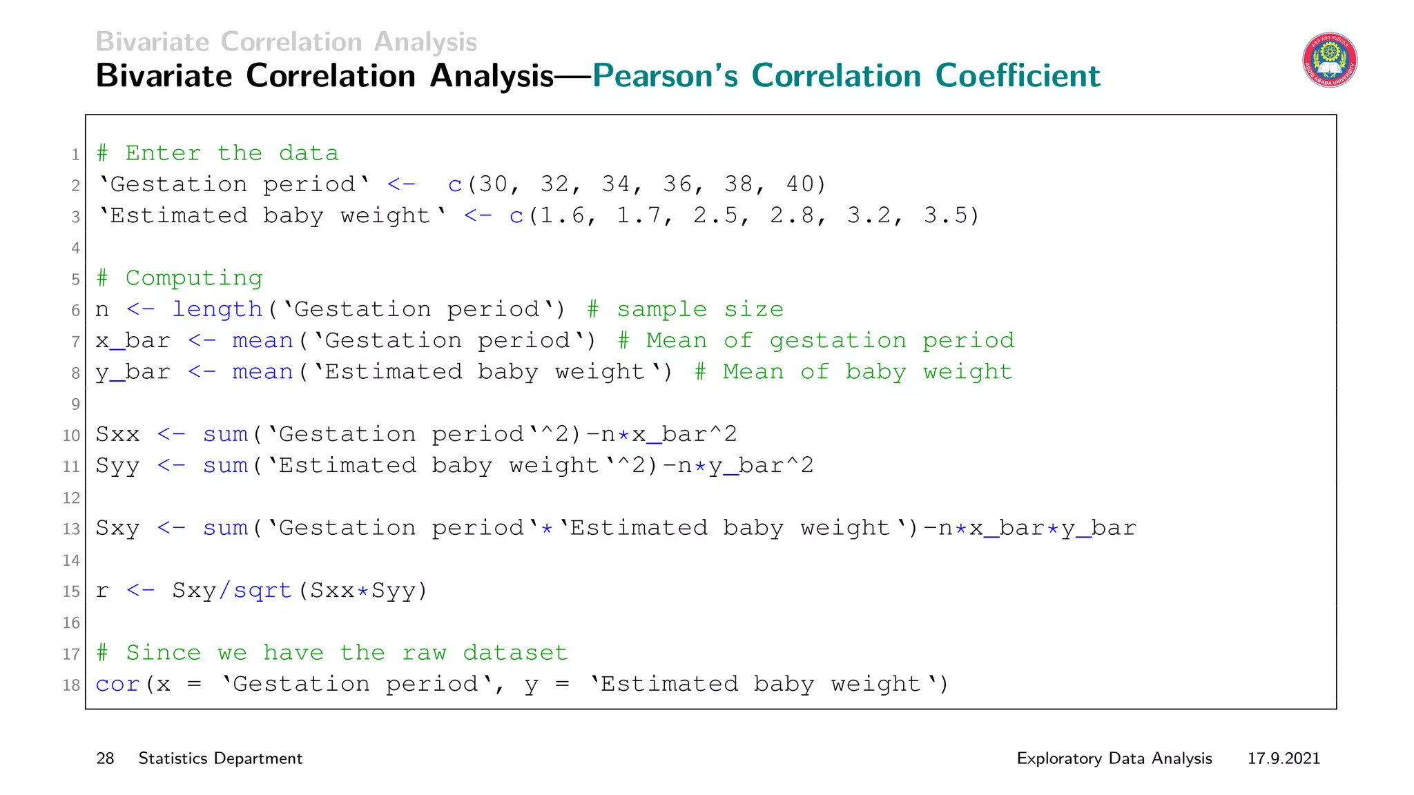 Bivariate Correlation Analysis
Bivariate Correlation Analysis—Pearson’s Correlation Coefficient
1 # Enter the data
2 ‘Gestation period‘ - c(30, 32, 34, 36, 38, 40)
3 ‘Estimated baby weight‘ - c(1.6, 1.7, 2.5, 2.8, 3.2, 3.5)
4
5 # Computing
6 n - length(‘Gestation period‘) # sample size
7 x_bar - mean(‘Gestation period‘) # Mean of gestation period
8 y_bar - mean(‘Estimated baby weight‘) # Mean of baby weight
9
10 Sxx - sum(‘Gestation period‘^2)-n*x_bar^2
11 Syy - sum(‘Estimated baby weight‘^2)-n*y_bar^2
12
13 Sxy - sum(‘Gestation period‘*‘Estimated baby weight‘)-n*x_bar*y_bar
14
15 r - Sxy/sqrt(Sxx*Syy)
16
17 # Since we have the raw dataset
18 cor(x = ‘Gestation period‘, y = ‘Estimated baby weight‘)
28 Statistics Department Exploratory Data Analysis 17.9.2021
 