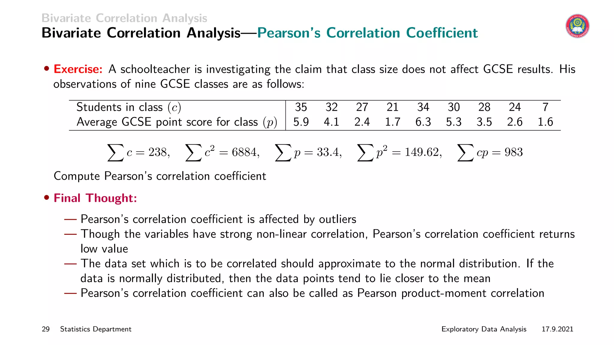 Bivariate Correlation Analysis
Bivariate Correlation Analysis—Pearson’s Correlation Coefficient
• Exercise: A schoolteacher is investigating the claim that class size does not affect GCSE results. His
observations of nine GCSE classes are as follows:
Students in class (c) 35 32 27 21 34 30 28 24 7
Average GCSE point score for class (p) 5.9 4.1 2.4 1.7 6.3 5.3 3.5 2.6 1.6
X
c = 238,
X
c2
= 6884,
X
p = 33.4,
X
p2
= 149.62,
X
cp = 983
Compute Pearson’s correlation coefficient
• Final Thought:
— Pearson’s correlation coefficient is affected by outliers
— Though the variables have strong non-linear correlation, Pearson’s correlation coefficient returns
low value
— The data set which is to be correlated should approximate to the normal distribution. If the
data is normally distributed, then the data points tend to lie closer to the mean
— Pearson’s correlation coefficient can also be called as Pearson product-moment correlation
29 Statistics Department Exploratory Data Analysis 17.9.2021
 
