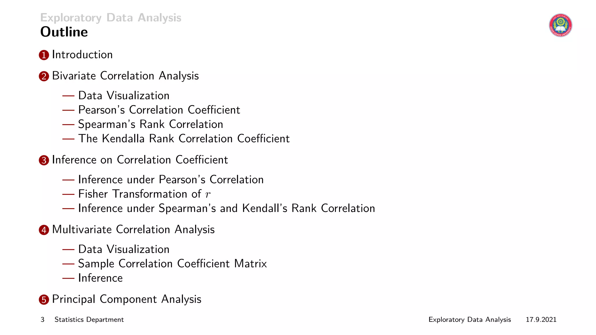 Exploratory Data Analysis
Outline
1 Introduction
2 Bivariate Correlation Analysis
— Data Visualization
— Pearson’s Correlation Coefficient
— Spearman’s Rank Correlation
— The Kendalla Rank Correlation Coefficient
3 Inference on Correlation Coefficient
— Inference under Pearson’s Correlation
— Fisher Transformation of r
— Inference under Spearman’s and Kendall’s Rank Correlation
4 Multivariate Correlation Analysis
— Data Visualization
— Sample Correlation Coefficient Matrix
— Inference
5 Principal Component Analysis
3 Statistics Department Exploratory Data Analysis 17.9.2021
 