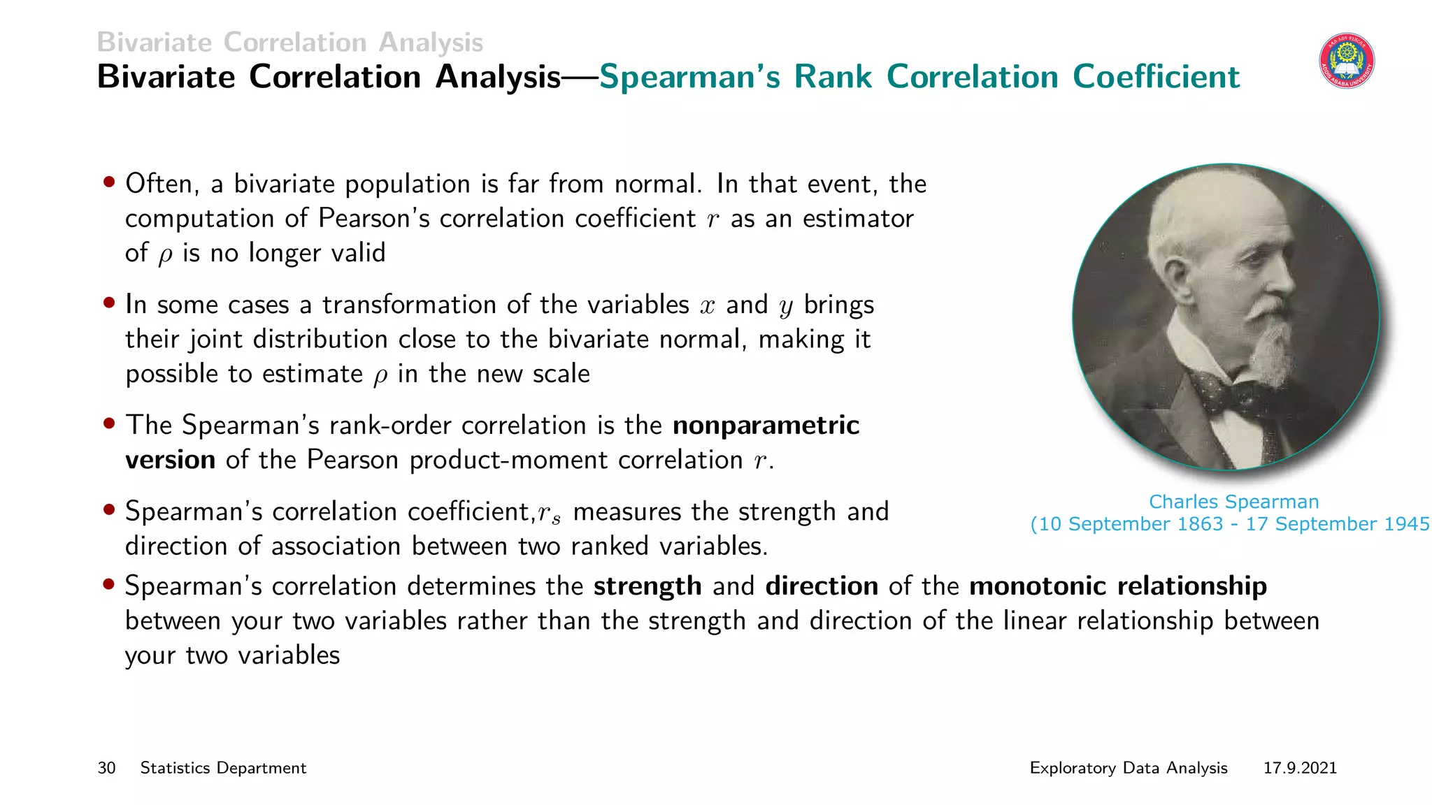 Bivariate Correlation Analysis
Bivariate Correlation Analysis—Spearman’s Rank Correlation Coefficient
• Often, a bivariate population is far from normal. In that event, the
computation of Pearson’s correlation coefficient r as an estimator
of ρ is no longer valid
• In some cases a transformation of the variables x and y brings
their joint distribution close to the bivariate normal, making it
possible to estimate ρ in the new scale
• The Spearman’s rank-order correlation is the nonparametric
version of the Pearson product-moment correlation r.
• Spearman’s correlation coefficient,rs measures the strength and
direction of association between two ranked variables.
Charles Spearman
(10 September 1863 - 17 September 1945)
• Spearman’s correlation determines the strength and direction of the monotonic relationship
between your two variables rather than the strength and direction of the linear relationship between
your two variables
30 Statistics Department Exploratory Data Analysis 17.9.2021
 