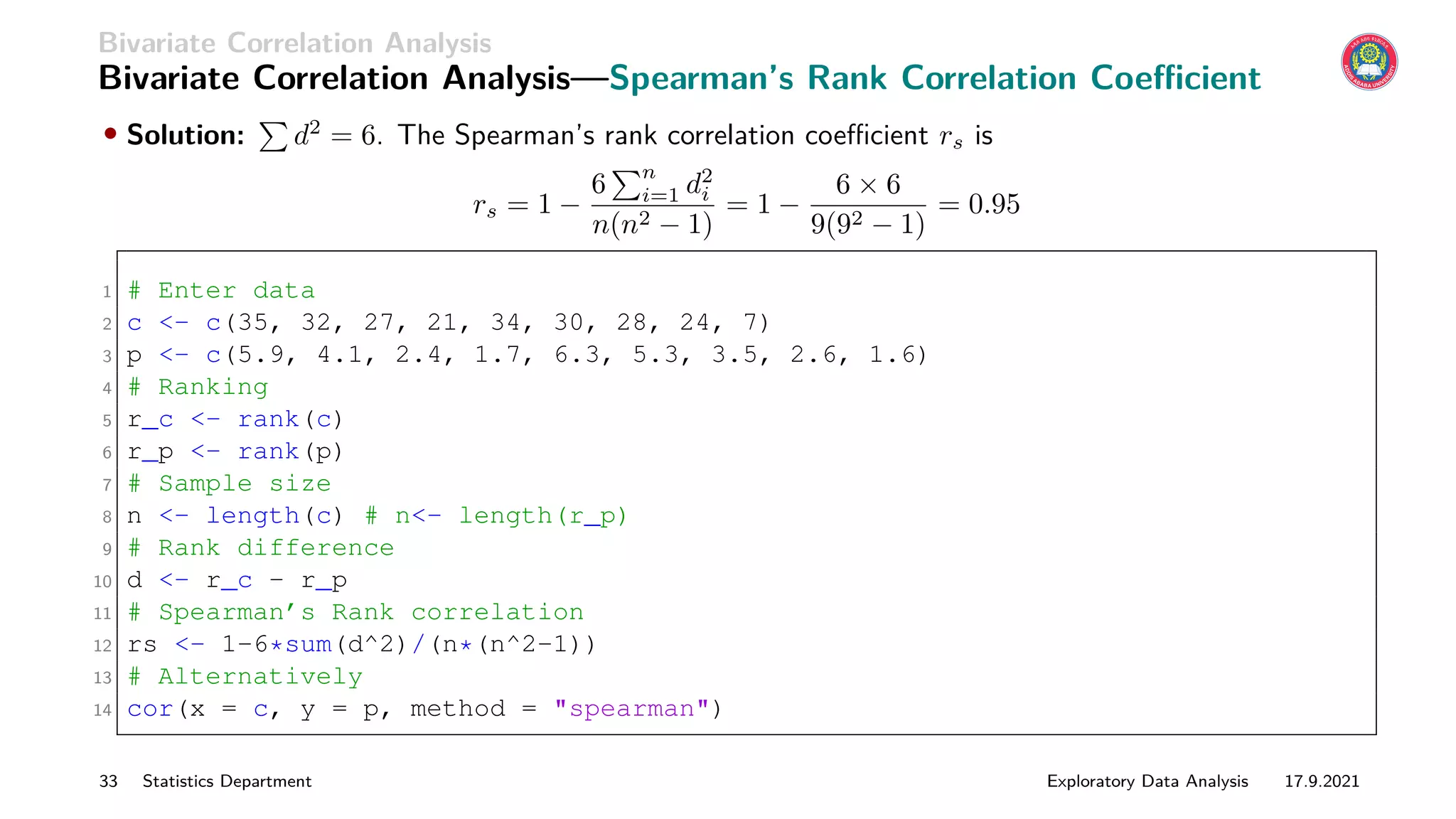 Bivariate Correlation Analysis
Bivariate Correlation Analysis—Spearman’s Rank Correlation Coefficient
• Solution:
P
d2
= 6. The Spearman’s rank correlation coefficient rs is
rs = 1 −
6
Pn
i=1 d2
i
n(n2 − 1)
= 1 −
6 × 6
9(92 − 1)
= 0.95
1 # Enter data
2 c - c(35, 32, 27, 21, 34, 30, 28, 24, 7)
3 p - c(5.9, 4.1, 2.4, 1.7, 6.3, 5.3, 3.5, 2.6, 1.6)
4 # Ranking
5 r_c - rank(c)
6 r_p - rank(p)
7 # Sample size
8 n - length(c) # n- length(r_p)
9 # Rank difference
10 d - r_c - r_p
11 # Spearman’s Rank correlation
12 rs - 1-6*sum(d^2)/(n*(n^2-1))
13 # Alternatively
14 cor(x = c, y = p, method = spearman)
33 Statistics Department Exploratory Data Analysis 17.9.2021
 