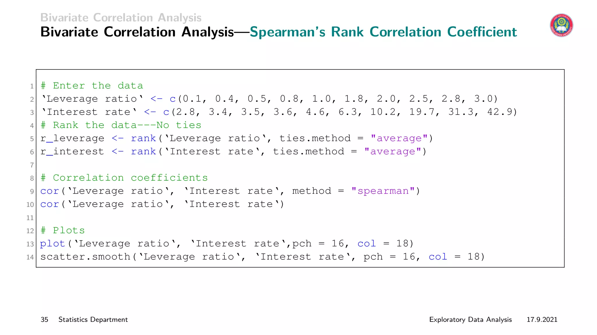 Bivariate Correlation Analysis
Bivariate Correlation Analysis—Spearman’s Rank Correlation Coefficient
1 # Enter the data
2 ‘Leverage ratio‘ - c(0.1, 0.4, 0.5, 0.8, 1.0, 1.8, 2.0, 2.5, 2.8, 3.0)
3 ‘Interest rate‘ - c(2.8, 3.4, 3.5, 3.6, 4.6, 6.3, 10.2, 19.7, 31.3, 42.9)
4 # Rank the data---No ties
5 r_leverage - rank(‘Leverage ratio‘, ties.method = average)
6 r_interest - rank(‘Interest rate‘, ties.method = average)
7
8 # Correlation coefficients
9 cor(‘Leverage ratio‘, ‘Interest rate‘, method = spearman)
10 cor(‘Leverage ratio‘, ‘Interest rate‘)
11
12 # Plots
13 plot(‘Leverage ratio‘, ‘Interest rate‘,pch = 16, col = 18)
14 scatter.smooth(‘Leverage ratio‘, ‘Interest rate‘, pch = 16, col = 18)
35 Statistics Department Exploratory Data Analysis 17.9.2021
 