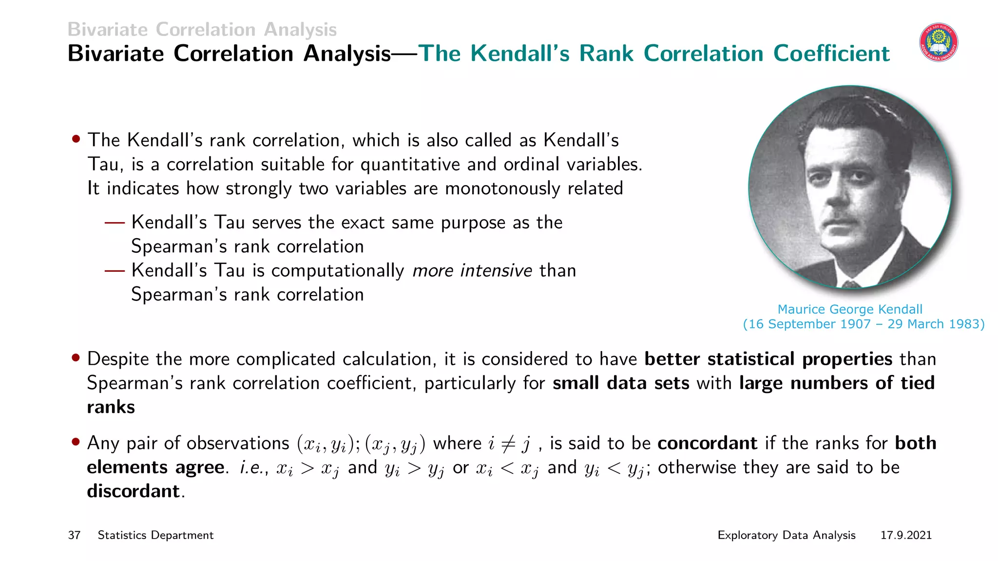 Bivariate Correlation Analysis
Bivariate Correlation Analysis—The Kendall’s Rank Correlation Coefficient
• The Kendall’s rank correlation, which is also called as Kendall’s
Tau, is a correlation suitable for quantitative and ordinal variables.
It indicates how strongly two variables are monotonously related
— Kendall’s Tau serves the exact same purpose as the
Spearman’s rank correlation
— Kendall’s Tau is computationally more intensive than
Spearman’s rank correlation
Maurice George Kendall
(16 September 1907 – 29 March 1983)
• Despite the more complicated calculation, it is considered to have better statistical properties than
Spearman’s rank correlation coefficient, particularly for small data sets with large numbers of tied
ranks
• Any pair of observations (xi, yi); (xj, yj) where i 6= j , is said to be concordant if the ranks for both
elements agree. i.e., xi  xj and yi  yj or xi  xj and yi  yj; otherwise they are said to be
discordant.
37 Statistics Department Exploratory Data Analysis 17.9.2021
 