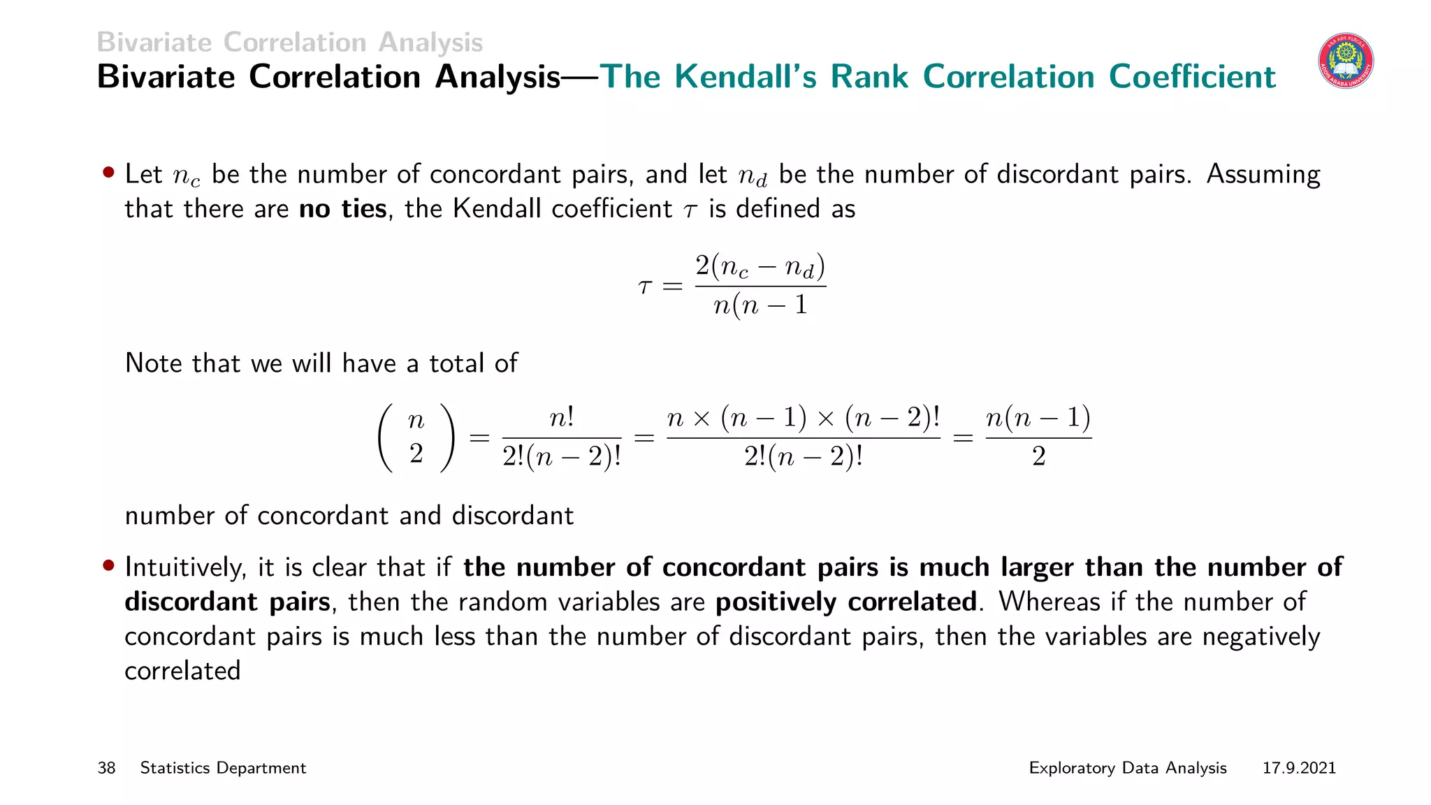 Bivariate Correlation Analysis
Bivariate Correlation Analysis—The Kendall’s Rank Correlation Coefficient
• Let nc be the number of concordant pairs, and let nd be the number of discordant pairs. Assuming
that there are no ties, the Kendall coefficient τ is defined as
τ =
2(nc − nd)
n(n − 1
Note that we will have a total of

n
2

=
n!
2!(n − 2)!
=
n × (n − 1) × (n − 2)!
2!(n − 2)!
=
n(n − 1)
2
number of concordant and discordant
• Intuitively, it is clear that if the number of concordant pairs is much larger than the number of
discordant pairs, then the random variables are positively correlated. Whereas if the number of
concordant pairs is much less than the number of discordant pairs, then the variables are negatively
correlated
38 Statistics Department Exploratory Data Analysis 17.9.2021
 