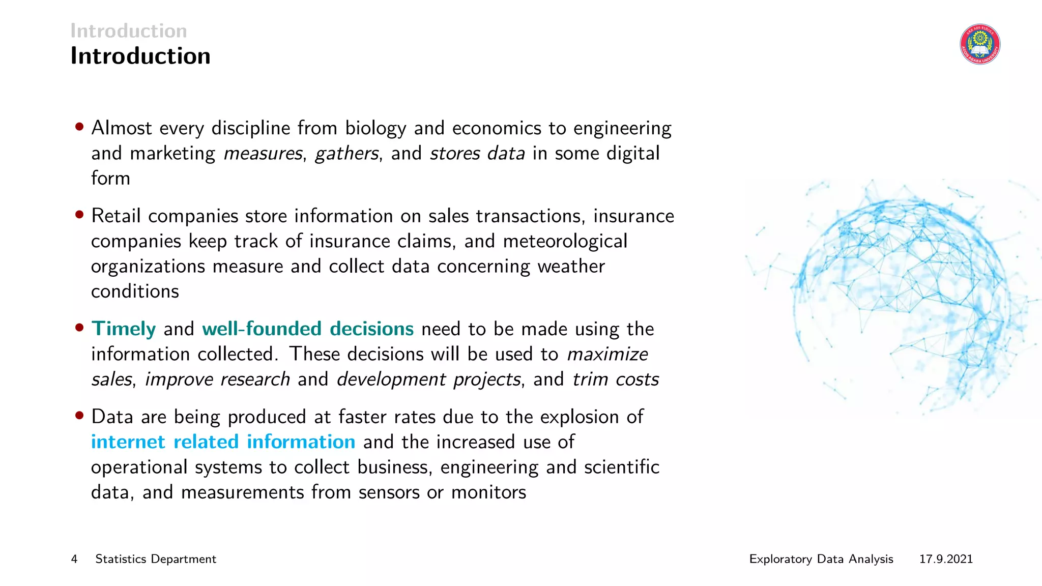 Introduction
Introduction
• Almost every discipline from biology and economics to engineering
and marketing measures, gathers, and stores data in some digital
form
• Retail companies store information on sales transactions, insurance
companies keep track of insurance claims, and meteorological
organizations measure and collect data concerning weather
conditions
• Timely and well-founded decisions need to be made using the
information collected. These decisions will be used to maximize
sales, improve research and development projects, and trim costs
• Data are being produced at faster rates due to the explosion of
internet related information and the increased use of
operational systems to collect business, engineering and scientific
data, and measurements from sensors or monitors
4 Statistics Department Exploratory Data Analysis 17.9.2021
 