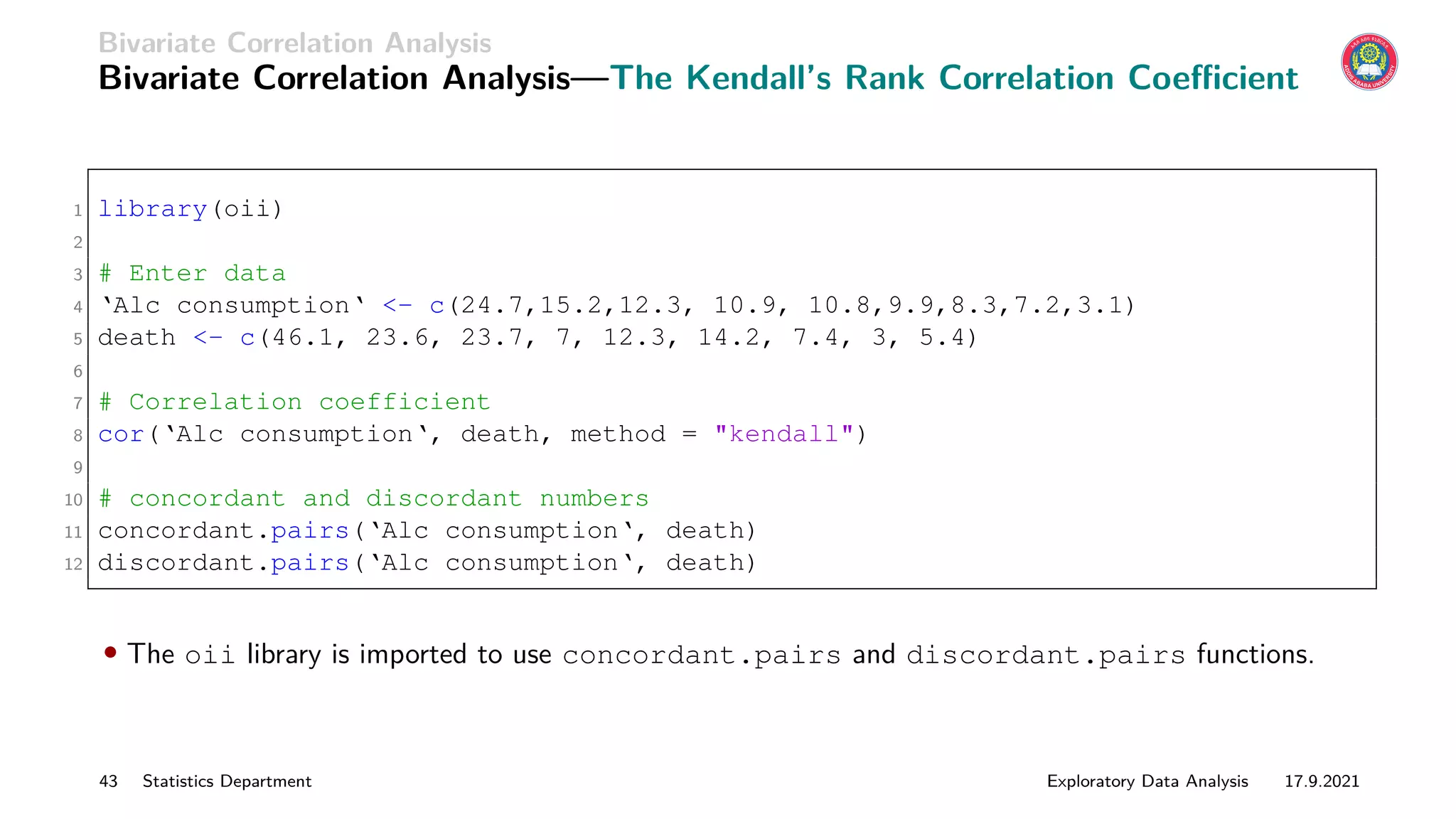 Bivariate Correlation Analysis
Bivariate Correlation Analysis—The Kendall’s Rank Correlation Coefficient
1 library(oii)
2
3 # Enter data
4 ‘Alc consumption‘ - c(24.7,15.2,12.3, 10.9, 10.8,9.9,8.3,7.2,3.1)
5 death - c(46.1, 23.6, 23.7, 7, 12.3, 14.2, 7.4, 3, 5.4)
6
7 # Correlation coefficient
8 cor(‘Alc consumption‘, death, method = kendall)
9
10 # concordant and discordant numbers
11 concordant.pairs(‘Alc consumption‘, death)
12 discordant.pairs(‘Alc consumption‘, death)
• The oii library is imported to use concordant.pairs and discordant.pairs functions.
43 Statistics Department Exploratory Data Analysis 17.9.2021
 
