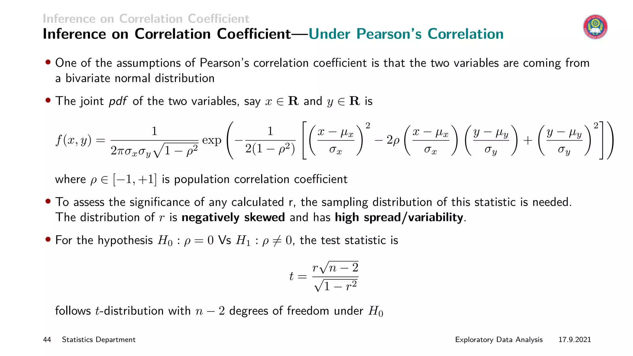 Inference on Correlation Coefficient
Inference on Correlation Coefficient—Under Pearson’s Correlation
• One of the assumptions of Pearson’s correlation coefficient is that the two variables are coming from
a bivariate normal distribution
• The joint pdf of the two variables, say x ∈ R and y ∈ R is
f(x, y) =
1
2πσxσy
p
1 − ρ2
exp −
1
2(1 − ρ2)

x − µx
σx
2
− 2ρ

x − µx
σx
 
y − µy
σy

+

y − µy
σy
2
#!
where ρ ∈ [−1, +1] is population correlation coefficient
• To assess the significance of any calculated r, the sampling distribution of this statistic is needed.
The distribution of r is negatively skewed and has high spread/variability.
• For the hypothesis H0 : ρ = 0 Vs H1 : ρ 6= 0, the test statistic is
t =
r
√
n − 2
√
1 − r2
follows t-distribution with n − 2 degrees of freedom under H0
44 Statistics Department Exploratory Data Analysis 17.9.2021
 