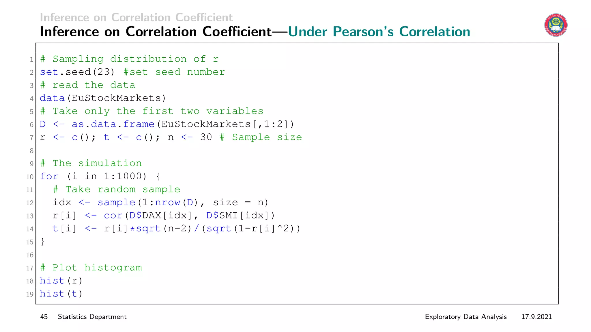 Inference on Correlation Coefficient
Inference on Correlation Coefficient—Under Pearson’s Correlation
1 # Sampling distribution of r
2 set.seed(23) #set seed number
3 # read the data
4 data(EuStockMarkets)
5 # Take only the first two variables
6 D - as.data.frame(EuStockMarkets[,1:2])
7 r - c(); t - c(); n - 30 # Sample size
8
9 # The simulation
10 for (i in 1:1000) {
11 # Take random sample
12 idx - sample(1:nrow(D), size = n)
13 r[i] - cor(D$DAX[idx], D$SMI[idx])
14 t[i] - r[i]*sqrt(n-2)/(sqrt(1-r[i]^2))
15 }
16
17 # Plot histogram
18 hist(r)
19 hist(t)
45 Statistics Department Exploratory Data Analysis 17.9.2021
 