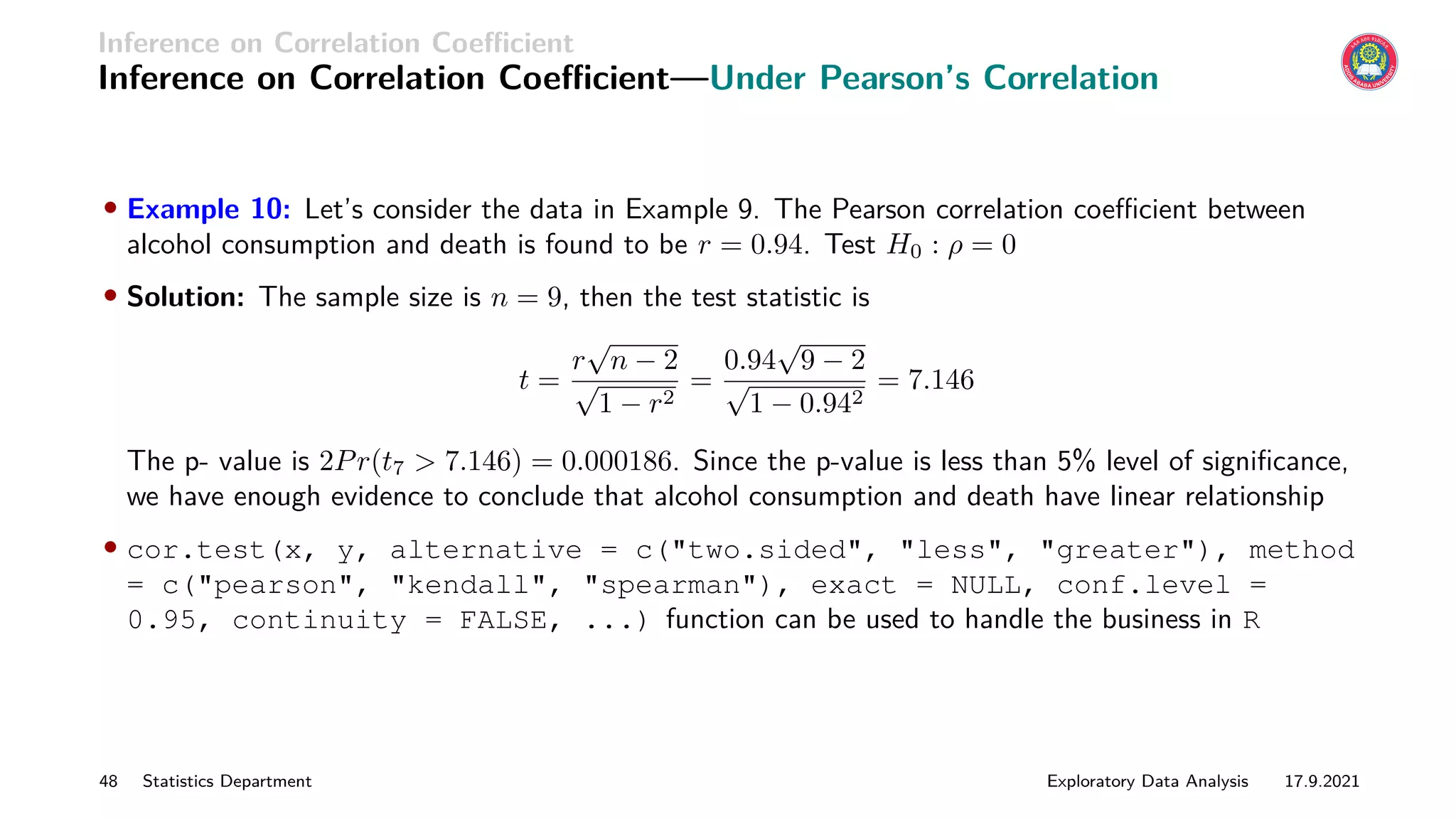 Inference on Correlation Coefficient
Inference on Correlation Coefficient—Under Pearson’s Correlation
• Example 10: Let’s consider the data in Example 9. The Pearson correlation coefficient between
alcohol consumption and death is found to be r = 0.94. Test H0 : ρ = 0
• Solution: The sample size is n = 9, then the test statistic is
t =
r
√
n − 2
√
1 − r2
=
0.94
√
9 − 2
√
1 − 0.942
= 7.146
The p- value is 2Pr(t7  7.146) = 0.000186. Since the p-value is less than 5% level of significance,
we have enough evidence to conclude that alcohol consumption and death have linear relationship
• cor.test(x, y, alternative = c(two.sided, less, greater), method
= c(pearson, kendall, spearman), exact = NULL, conf.level =
0.95, continuity = FALSE, ...) function can be used to handle the business in R
48 Statistics Department Exploratory Data Analysis 17.9.2021
 
