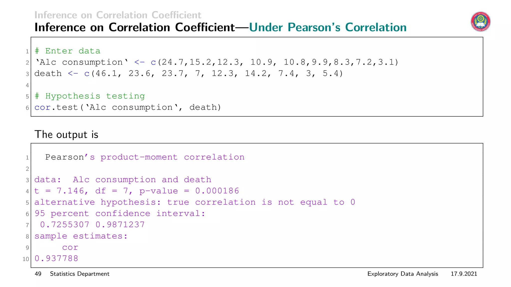 Inference on Correlation Coefficient
Inference on Correlation Coefficient—Under Pearson’s Correlation
1 # Enter data
2 ‘Alc consumption‘ - c(24.7,15.2,12.3, 10.9, 10.8,9.9,8.3,7.2,3.1)
3 death - c(46.1, 23.6, 23.7, 7, 12.3, 14.2, 7.4, 3, 5.4)
4
5 # Hypothesis testing
6 cor.test(‘Alc consumption‘, death)
The output is
1 Pearson’s product-moment correlation
2
3 data: Alc consumption and death
4 t = 7.146, df = 7, p-value = 0.000186
5 alternative hypothesis: true correlation is not equal to 0
6 95 percent confidence interval:
7 0.7255307 0.9871237
8 sample estimates:
9 cor
10 0.937788
49 Statistics Department Exploratory Data Analysis 17.9.2021
 