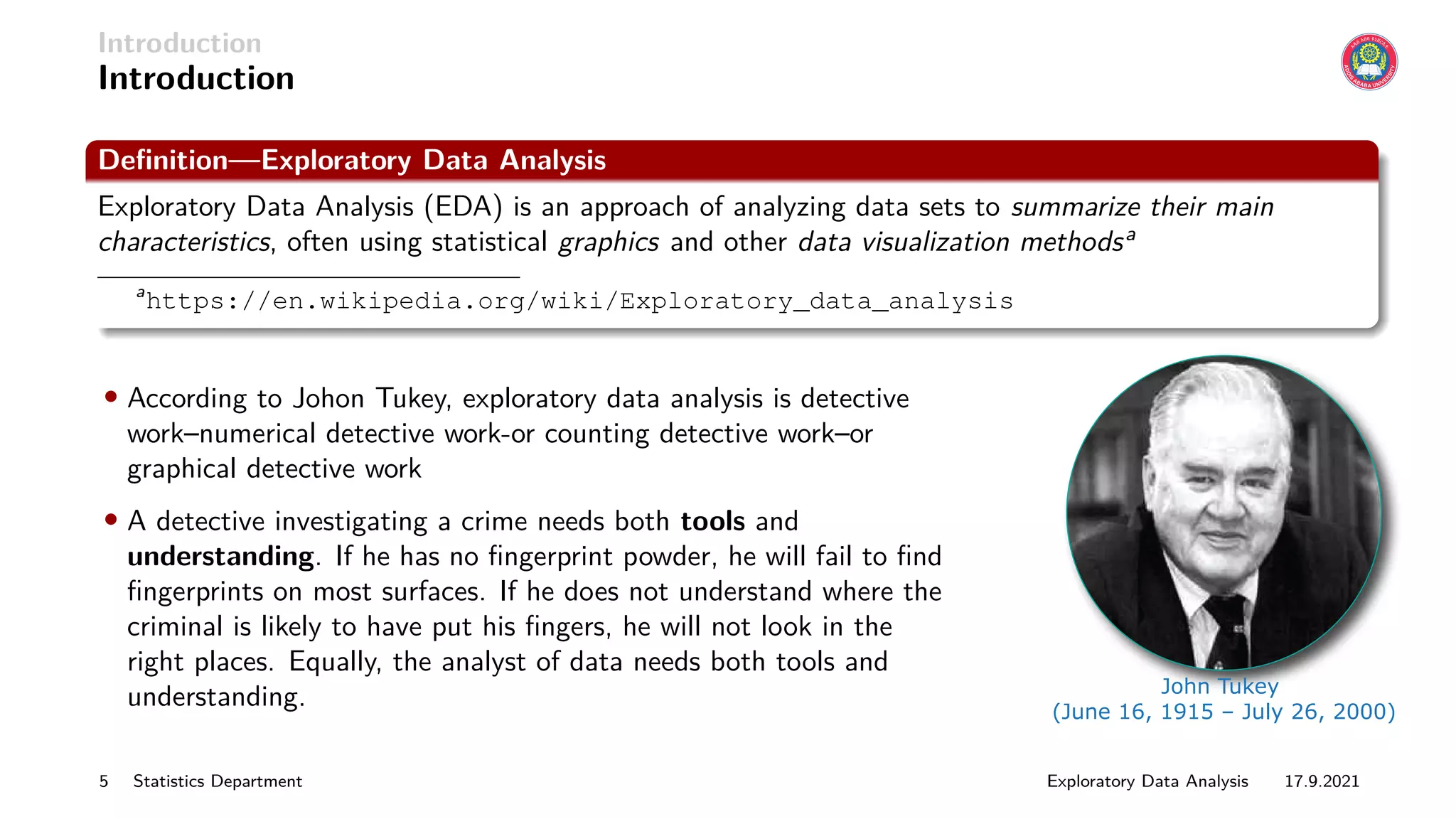 Introduction
Introduction
Definition—Exploratory Data Analysis
Exploratory Data Analysis (EDA) is an approach of analyzing data sets to summarize their main
characteristics, often using statistical graphics and other data visualization methodsa
a
https://en.wikipedia.org/wiki/Exploratory_data_analysis
• According to Johon Tukey, exploratory data analysis is detective
work–numerical detective work-or counting detective work–or
graphical detective work
• A detective investigating a crime needs both tools and
understanding. If he has no fingerprint powder, he will fail to find
fingerprints on most surfaces. If he does not understand where the
criminal is likely to have put his fingers, he will not look in the
right places. Equally, the analyst of data needs both tools and
understanding. John Tukey
(June 16, 1915 – July 26, 2000)
5 Statistics Department Exploratory Data Analysis 17.9.2021
 