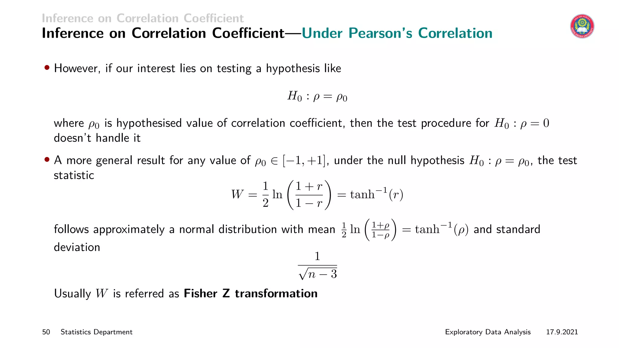 Inference on Correlation Coefficient
Inference on Correlation Coefficient—Under Pearson’s Correlation
• However, if our interest lies on testing a hypothesis like
H0 : ρ = ρ0
where ρ0 is hypothesised value of correlation coefficient, then the test procedure for H0 : ρ = 0
doesn’t handle it
• A more general result for any value of ρ0 ∈ [−1, +1], under the null hypothesis H0 : ρ = ρ0, the test
statistic
W =
1
2
ln

1 + r
1 − r

= tanh−1
(r)
follows approximately a normal distribution with mean 1
2 ln

1+ρ
1−ρ

= tanh−1
(ρ) and standard
deviation
1
√
n − 3
Usually W is referred as Fisher Z transformation
50 Statistics Department Exploratory Data Analysis 17.9.2021
 