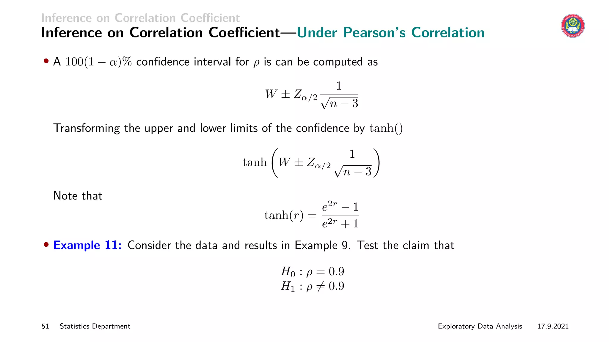 Inference on Correlation Coefficient
Inference on Correlation Coefficient—Under Pearson’s Correlation
• A 100(1 − α)% confidence interval for ρ is can be computed as
W ± Zα/2
1
√
n − 3
Transforming the upper and lower limits of the confidence by tanh()
tanh

W ± Zα/2
1
√
n − 3

Note that
tanh(r) =
e2r
− 1
e2r + 1
• Example 11: Consider the data and results in Example 9. Test the claim that
H0 : ρ = 0.9
H1 : ρ 6= 0.9
51 Statistics Department Exploratory Data Analysis 17.9.2021
 