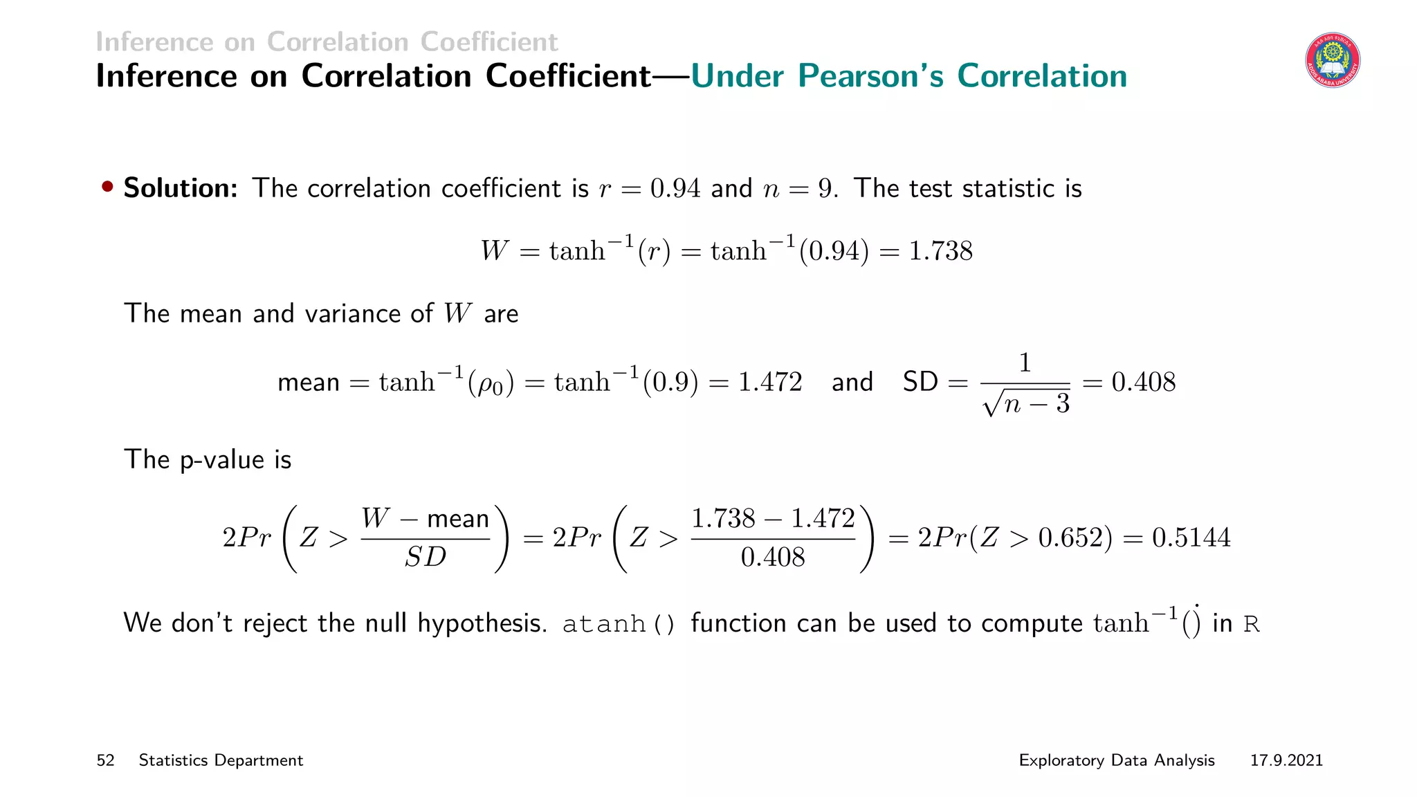 Inference on Correlation Coefficient
Inference on Correlation Coefficient—Under Pearson’s Correlation
• Solution: The correlation coefficient is r = 0.94 and n = 9. The test statistic is
W = tanh−1
(r) = tanh−1
(0.94) = 1.738
The mean and variance of W are
mean = tanh−1
(ρ0) = tanh−1
(0.9) = 1.472 and SD =
1
√
n − 3
= 0.408
The p-value is
2Pr

Z 
W − mean
SD

= 2Pr

Z 
1.738 − 1.472
0.408

= 2Pr(Z  0.652) = 0.5144
We don’t reject the null hypothesis. atanh() function can be used to compute tanh−1
(˙
) in R
52 Statistics Department Exploratory Data Analysis 17.9.2021
 