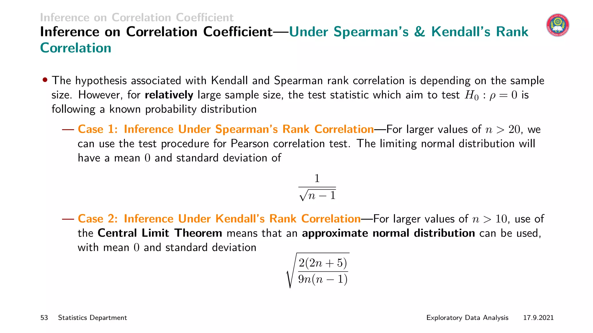 Inference on Correlation Coefficient
Inference on Correlation Coefficient—Under Spearman’s  Kendall’s Rank
Correlation
• The hypothesis associated with Kendall and Spearman rank correlation is depending on the sample
size. However, for relatively large sample size, the test statistic which aim to test H0 : ρ = 0 is
following a known probability distribution
— Case 1: Inference Under Spearman’s Rank Correlation—For larger values of n  20, we
can use the test procedure for Pearson correlation test. The limiting normal distribution will
have a mean 0 and standard deviation of
1
√
n − 1
— Case 2: Inference Under Kendall’s Rank Correlation—For larger values of n  10, use of
the Central Limit Theorem means that an approximate normal distribution can be used,
with mean 0 and standard deviation s
2(2n + 5)
9n(n − 1)
53 Statistics Department Exploratory Data Analysis 17.9.2021
 