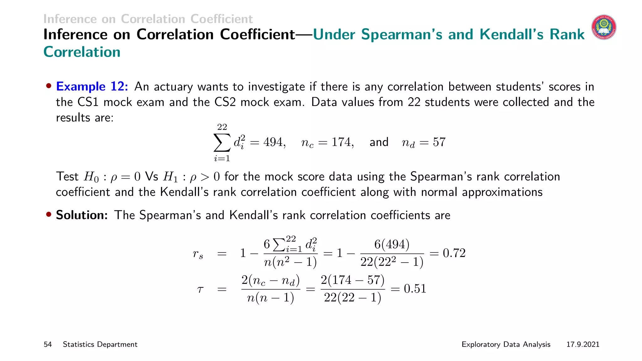 Inference on Correlation Coefficient
Inference on Correlation Coefficient—Under Spearman’s and Kendall’s Rank
Correlation
• Example 12: An actuary wants to investigate if there is any correlation between students’ scores in
the CS1 mock exam and the CS2 mock exam. Data values from 22 students were collected and the
results are:
22
X
i=1
d2
i = 494, nc = 174, and nd = 57
Test H0 : ρ = 0 Vs H1 : ρ  0 for the mock score data using the Spearman’s rank correlation
coefficient and the Kendall’s rank correlation coefficient along with normal approximations
• Solution: The Spearman’s and Kendall’s rank correlation coefficients are
rs = 1 −
6
P22
i=1 d2
i
n(n2 − 1)
= 1 −
6(494)
22(222 − 1)
= 0.72
τ =
2(nc − nd)
n(n − 1)
=
2(174 − 57)
22(22 − 1)
= 0.51
54 Statistics Department Exploratory Data Analysis 17.9.2021
 