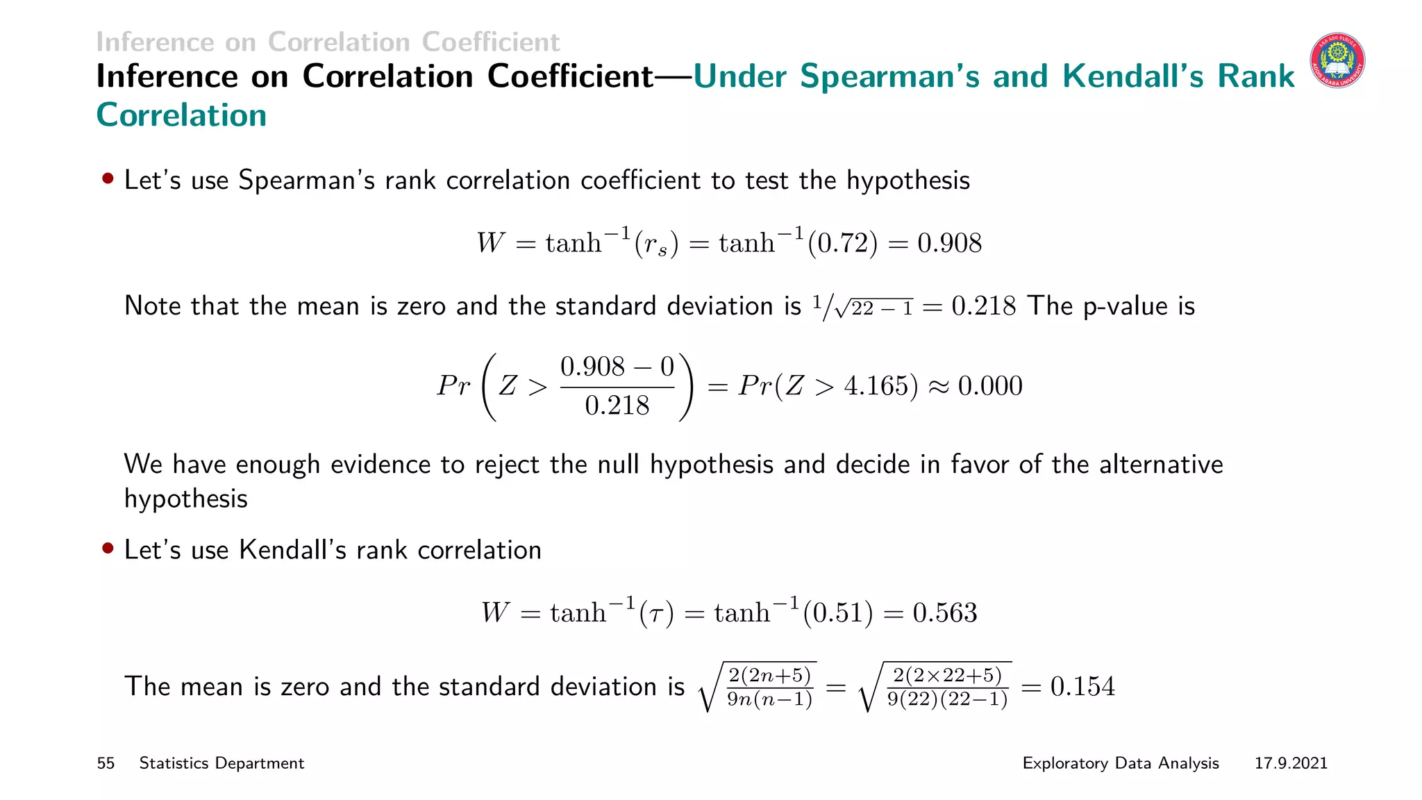 Inference on Correlation Coefficient
Inference on Correlation Coefficient—Under Spearman’s and Kendall’s Rank
Correlation
• Let’s use Spearman’s rank correlation coefficient to test the hypothesis
W = tanh−1
(rs) = tanh−1
(0.72) = 0.908
Note that the mean is zero and the standard deviation is 1/
√
22 − 1 = 0.218 The p-value is
Pr

Z 
0.908 − 0
0.218

= Pr(Z  4.165) ≈ 0.000
We have enough evidence to reject the null hypothesis and decide in favor of the alternative
hypothesis
• Let’s use Kendall’s rank correlation
W = tanh−1
(τ) = tanh−1
(0.51) = 0.563
The mean is zero and the standard deviation is
q
2(2n+5)
9n(n−1) =
q
2(2×22+5)
9(22)(22−1) = 0.154
55 Statistics Department Exploratory Data Analysis 17.9.2021
 