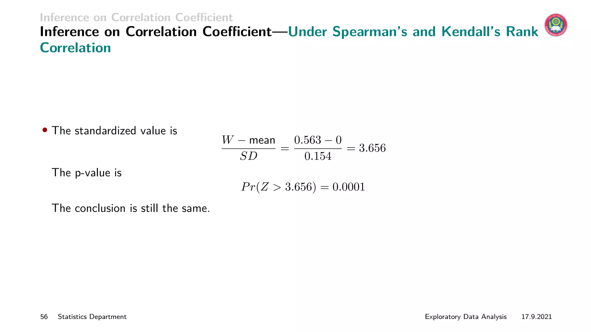 Inference on Correlation Coefficient
Inference on Correlation Coefficient—Under Spearman’s and Kendall’s Rank
Correlation
• The standardized value is
W − mean
SD
=
0.563 − 0
0.154
= 3.656
The p-value is
Pr(Z  3.656) = 0.0001
The conclusion is still the same.
56 Statistics Department Exploratory Data Analysis 17.9.2021
 