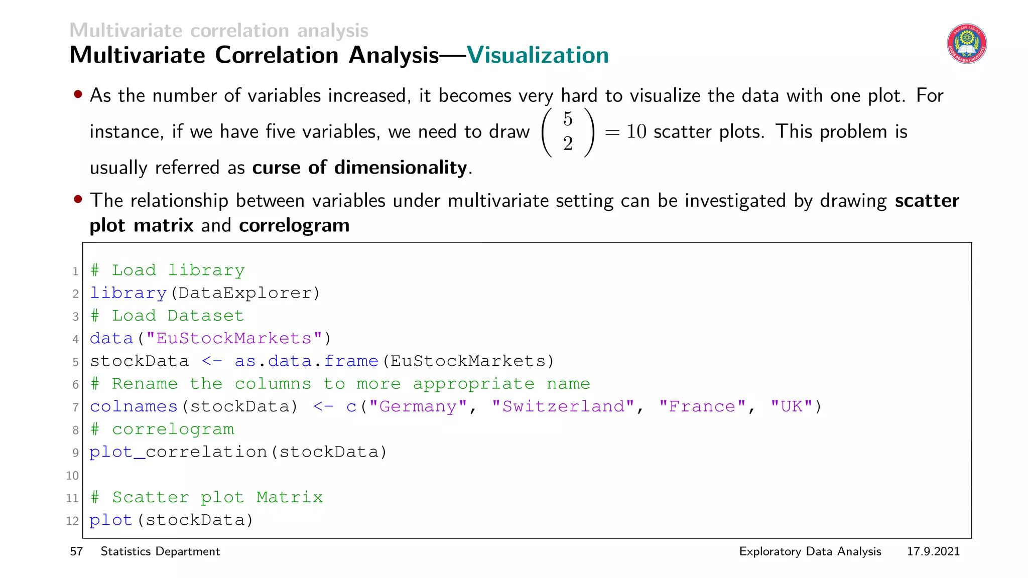 Multivariate correlation analysis
Multivariate Correlation Analysis—Visualization
• As the number of variables increased, it becomes very hard to visualize the data with one plot. For
instance, if we have five variables, we need to draw

5
2

= 10 scatter plots. This problem is
usually referred as curse of dimensionality.
• The relationship between variables under multivariate setting can be investigated by drawing scatter
plot matrix and correlogram
1 # Load library
2 library(DataExplorer)
3 # Load Dataset
4 data(EuStockMarkets)
5 stockData - as.data.frame(EuStockMarkets)
6 # Rename the columns to more appropriate name
7 colnames(stockData) - c(Germany, Switzerland, France, UK)
8 # correlogram
9 plot_correlation(stockData)
10
11 # Scatter plot Matrix
12 plot(stockData)
57 Statistics Department Exploratory Data Analysis 17.9.2021
 