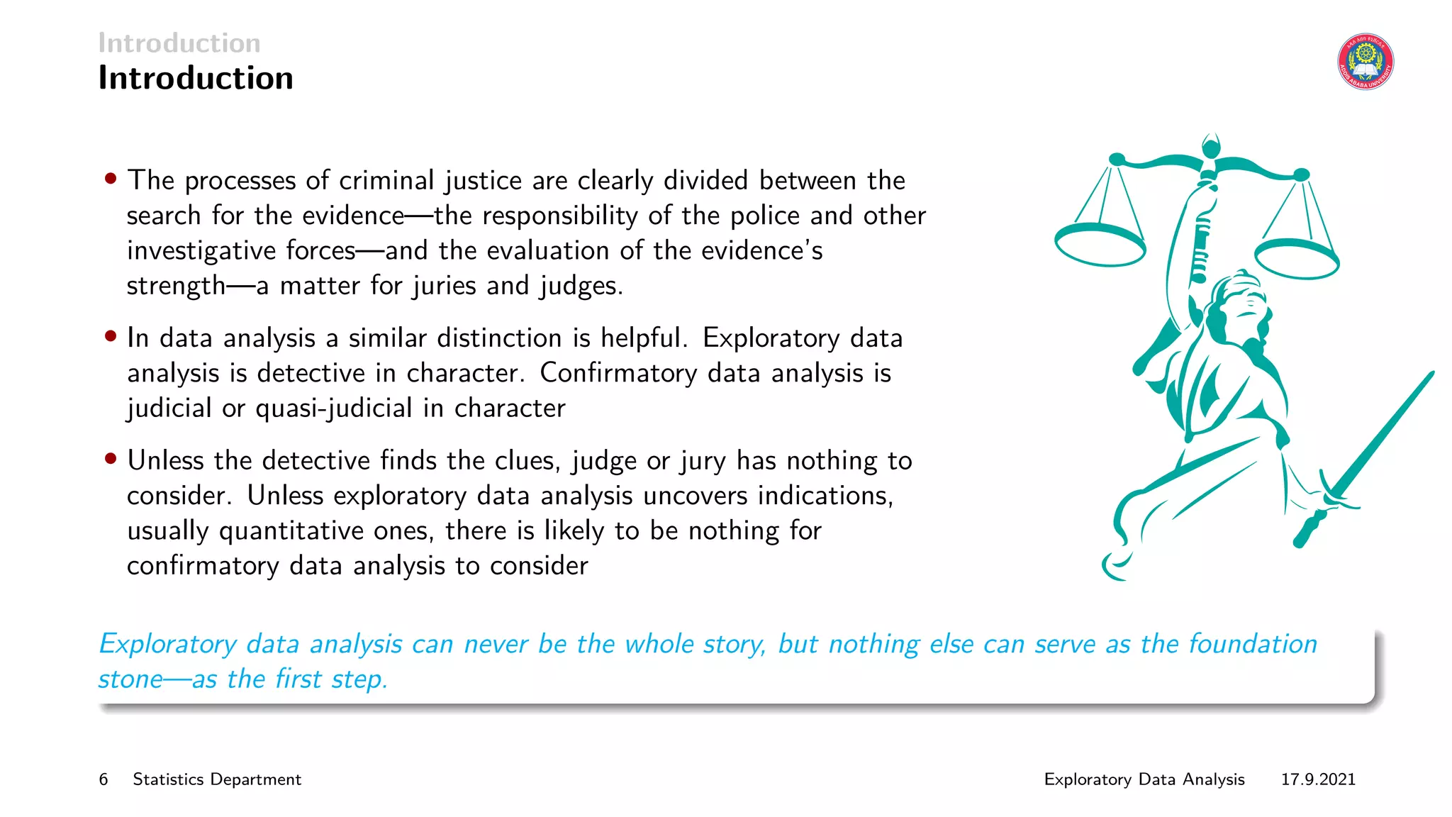 Introduction
Introduction
• The processes of criminal justice are clearly divided between the
search for the evidence—the responsibility of the police and other
investigative forces—and the evaluation of the evidence’s
strength—a matter for juries and judges.
• In data analysis a similar distinction is helpful. Exploratory data
analysis is detective in character. Confirmatory data analysis is
judicial or quasi-judicial in character
• Unless the detective finds the clues, judge or jury has nothing to
consider. Unless exploratory data analysis uncovers indications,
usually quantitative ones, there is likely to be nothing for
confirmatory data analysis to consider
Exploratory data analysis can never be the whole story, but nothing else can serve as the foundation
stone—as the first step.
6 Statistics Department Exploratory Data Analysis 17.9.2021
 