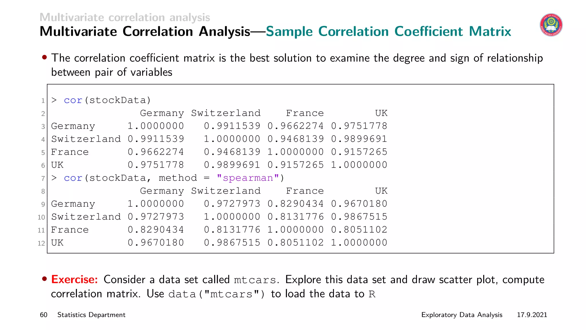 Multivariate correlation analysis
Multivariate Correlation Analysis—Sample Correlation Coefficient Matrix
• The correlation coefficient matrix is the best solution to examine the degree and sign of relationship
between pair of variables
1  cor(stockData)
2 Germany Switzerland France UK
3 Germany 1.0000000 0.9911539 0.9662274 0.9751778
4 Switzerland 0.9911539 1.0000000 0.9468139 0.9899691
5 France 0.9662274 0.9468139 1.0000000 0.9157265
6 UK 0.9751778 0.9899691 0.9157265 1.0000000
7  cor(stockData, method = spearman)
8 Germany Switzerland France UK
9 Germany 1.0000000 0.9727973 0.8290434 0.9670180
10 Switzerland 0.9727973 1.0000000 0.8131776 0.9867515
11 France 0.8290434 0.8131776 1.0000000 0.8051102
12 UK 0.9670180 0.9867515 0.8051102 1.0000000
• Exercise: Consider a data set called mtcars. Explore this data set and draw scatter plot, compute
correlation matrix. Use data(mtcars) to load the data to R
60 Statistics Department Exploratory Data Analysis 17.9.2021
 