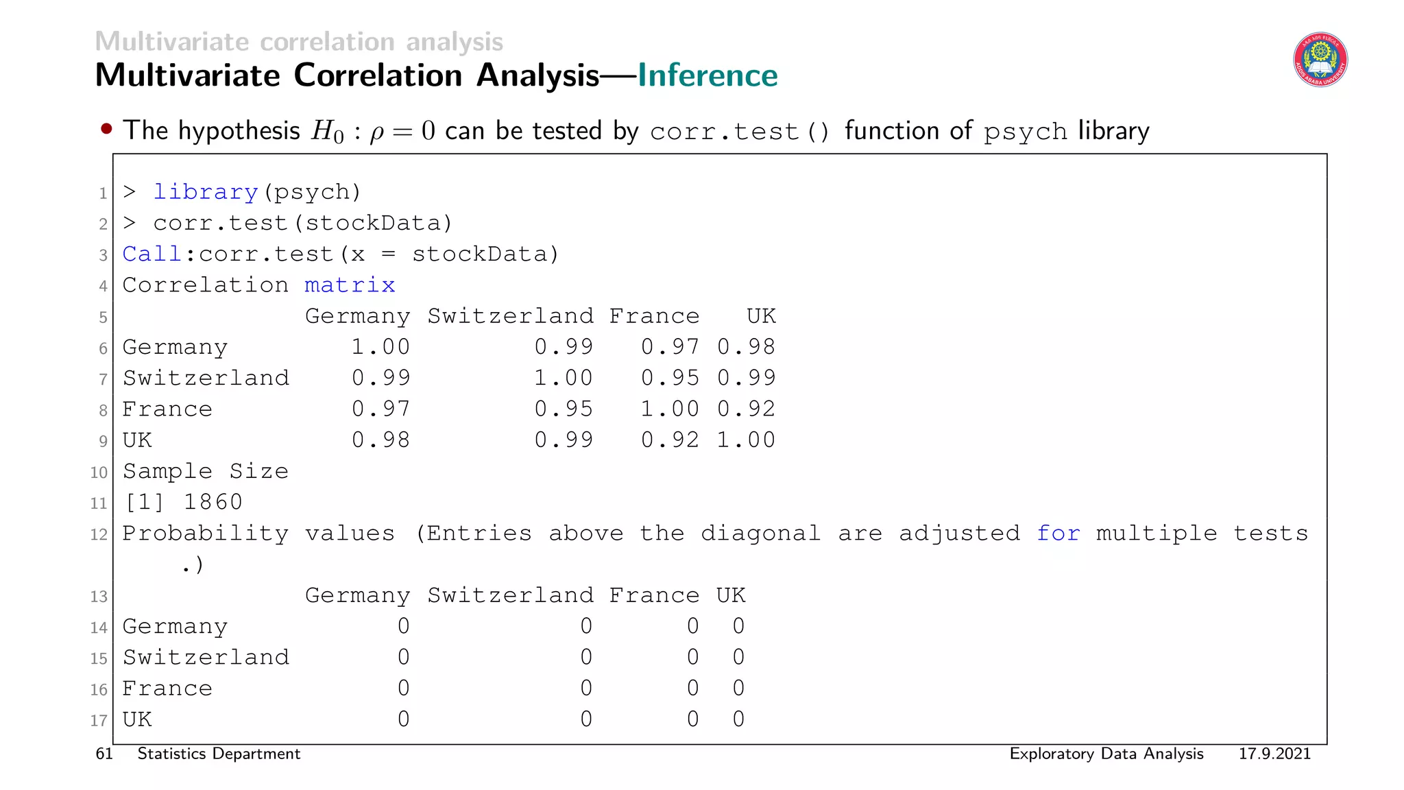 Multivariate correlation analysis
Multivariate Correlation Analysis—Inference
• The hypothesis H0 : ρ = 0 can be tested by corr.test() function of psych library
1  library(psych)
2  corr.test(stockData)
3 Call:corr.test(x = stockData)
4 Correlation matrix
5 Germany Switzerland France UK
6 Germany 1.00 0.99 0.97 0.98
7 Switzerland 0.99 1.00 0.95 0.99
8 France 0.97 0.95 1.00 0.92
9 UK 0.98 0.99 0.92 1.00
10 Sample Size
11 [1] 1860
12 Probability values (Entries above the diagonal are adjusted for multiple tests
.)
13 Germany Switzerland France UK
14 Germany 0 0 0 0
15 Switzerland 0 0 0 0
16 France 0 0 0 0
17 UK 0 0 0 0
61 Statistics Department Exploratory Data Analysis 17.9.2021
 