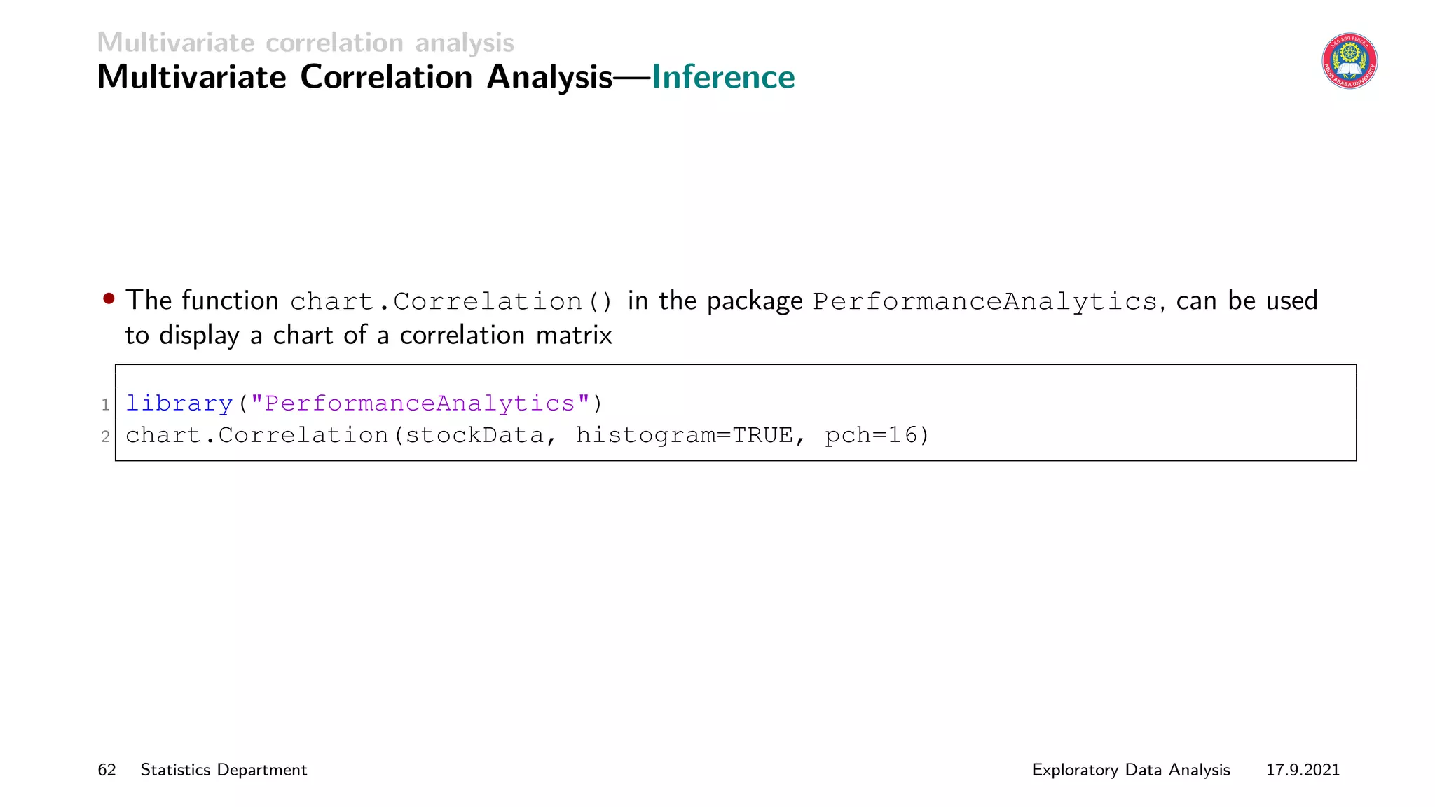 Multivariate correlation analysis
Multivariate Correlation Analysis—Inference
• The function chart.Correlation() in the package PerformanceAnalytics, can be used
to display a chart of a correlation matrix
1 library(PerformanceAnalytics)
2 chart.Correlation(stockData, histogram=TRUE, pch=16)
62 Statistics Department Exploratory Data Analysis 17.9.2021
 