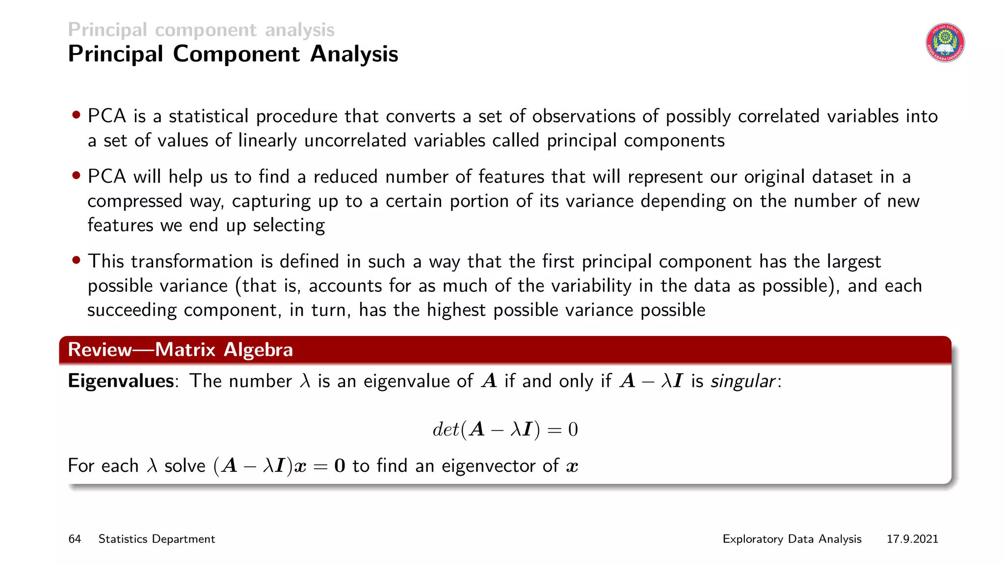 Principal component analysis
Principal Component Analysis
• PCA is a statistical procedure that converts a set of observations of possibly correlated variables into
a set of values of linearly uncorrelated variables called principal components
• PCA will help us to find a reduced number of features that will represent our original dataset in a
compressed way, capturing up to a certain portion of its variance depending on the number of new
features we end up selecting
• This transformation is defined in such a way that the first principal component has the largest
possible variance (that is, accounts for as much of the variability in the data as possible), and each
succeeding component, in turn, has the highest possible variance possible
Review—Matrix Algebra
Eigenvalues: The number λ is an eigenvalue of A if and only if A − λI is singular:
det(A − λI) = 0
For each λ solve (A − λI)x = 0 to find an eigenvector of x
64 Statistics Department Exploratory Data Analysis 17.9.2021
 