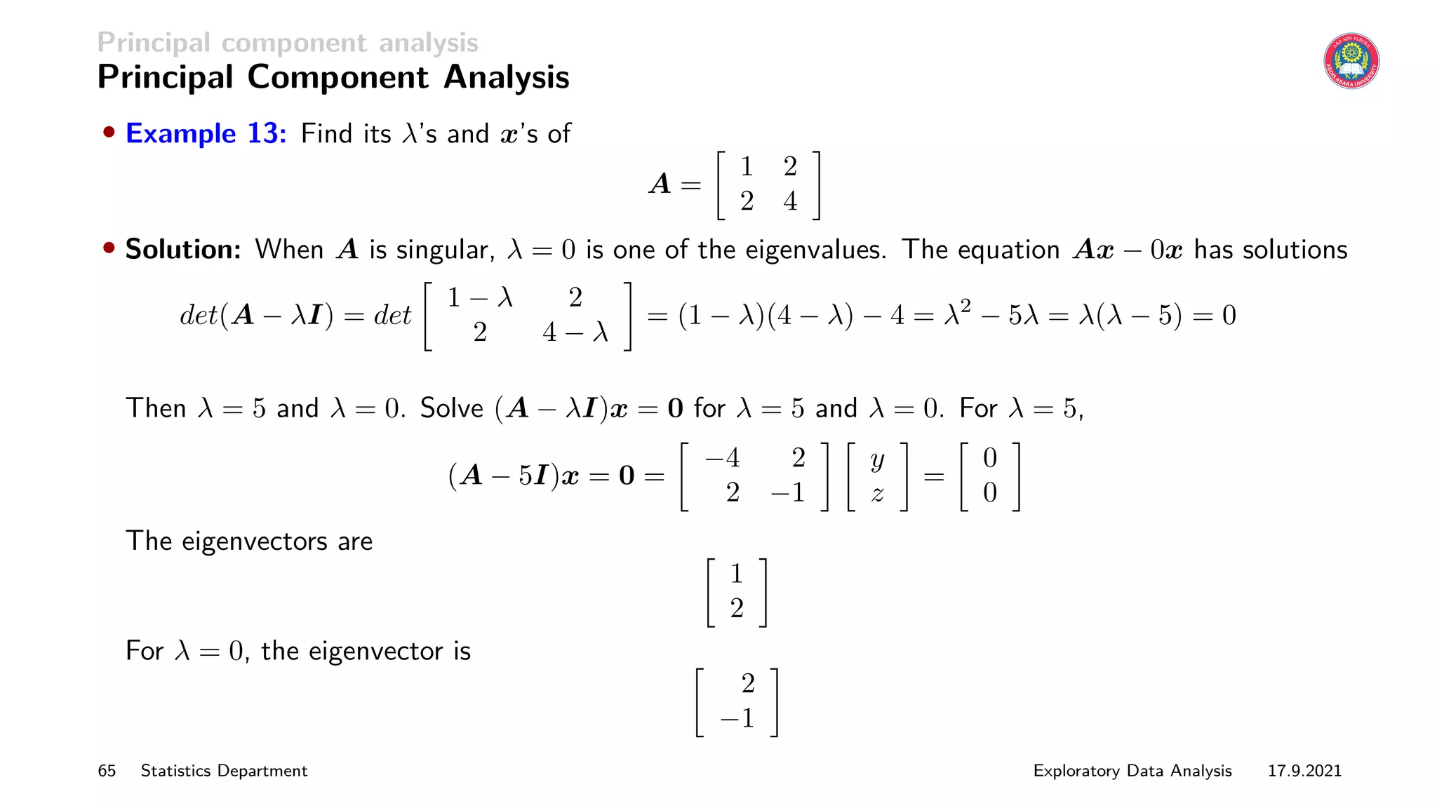Principal component analysis
Principal Component Analysis
• Example 13: Find its λ’s and x’s of
A =

1 2
2 4

• Solution: When A is singular, λ = 0 is one of the eigenvalues. The equation Ax − 0x has solutions
det(A − λI) = det

1 − λ 2
2 4 − λ

= (1 − λ)(4 − λ) − 4 = λ2
− 5λ = λ(λ − 5) = 0
Then λ = 5 and λ = 0. Solve (A − λI)x = 0 for λ = 5 and λ = 0. For λ = 5,
(A − 5I)x = 0 =

−4 2
2 −1
 
y
z

=

0
0

The eigenvectors are 
1
2

For λ = 0, the eigenvector is 
2
−1

65 Statistics Department Exploratory Data Analysis 17.9.2021
 