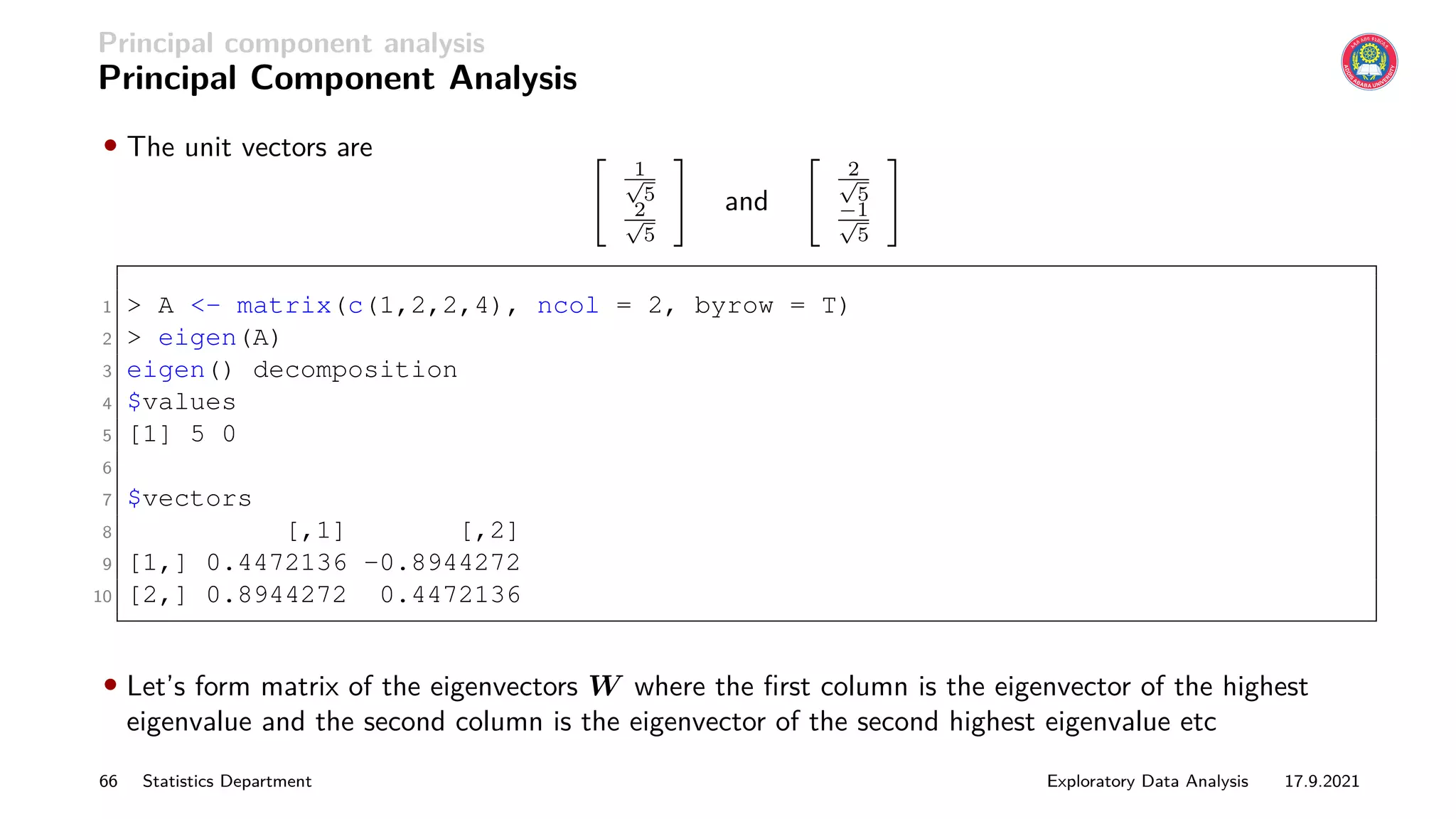 Principal component analysis
Principal Component Analysis
• The unit vectors are 
1
√
5
2
√
5
#
and

2
√
5
−1
√
5
#
1  A - matrix(c(1,2,2,4), ncol = 2, byrow = T)
2  eigen(A)
3 eigen() decomposition
4 $values
5 [1] 5 0
6
7 $vectors
8 [,1] [,2]
9 [1,] 0.4472136 -0.8944272
10 [2,] 0.8944272 0.4472136
• Let’s form matrix of the eigenvectors W where the first column is the eigenvector of the highest
eigenvalue and the second column is the eigenvector of the second highest eigenvalue etc
66 Statistics Department Exploratory Data Analysis 17.9.2021
 