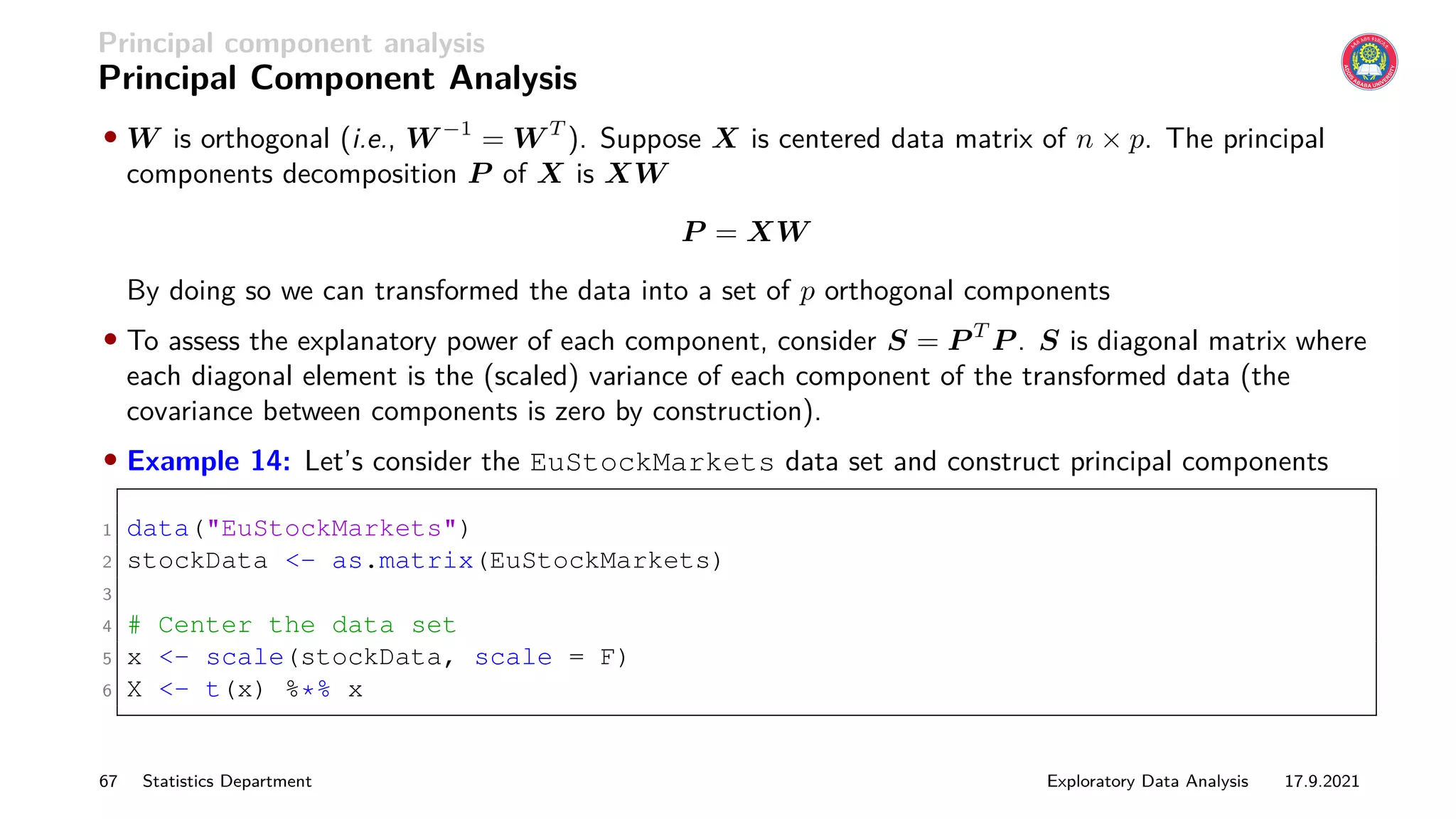 Principal component analysis
Principal Component Analysis
• W is orthogonal (i.e., W −1
= W T
). Suppose X is centered data matrix of n × p. The principal
components decomposition P of X is XW
P = XW
By doing so we can transformed the data into a set of p orthogonal components
• To assess the explanatory power of each component, consider S = P T
P . S is diagonal matrix where
each diagonal element is the (scaled) variance of each component of the transformed data (the
covariance between components is zero by construction).
• Example 14: Let’s consider the EuStockMarkets data set and construct principal components
1 data(EuStockMarkets)
2 stockData - as.matrix(EuStockMarkets)
3
4 # Center the data set
5 x - scale(stockData, scale = F)
6 X - t(x) %*% x
67 Statistics Department Exploratory Data Analysis 17.9.2021
 