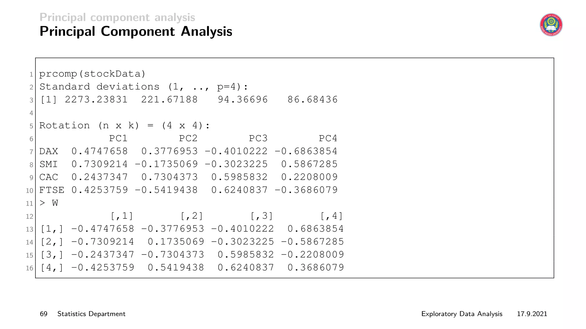 Principal component analysis
Principal Component Analysis
1 prcomp(stockData)
2 Standard deviations (1, .., p=4):
3 [1] 2273.23831 221.67188 94.36696 86.68436
4
5 Rotation (n x k) = (4 x 4):
6 PC1 PC2 PC3 PC4
7 DAX 0.4747658 0.3776953 -0.4010222 -0.6863854
8 SMI 0.7309214 -0.1735069 -0.3023225 0.5867285
9 CAC 0.2437347 0.7304373 0.5985832 0.2208009
10 FTSE 0.4253759 -0.5419438 0.6240837 -0.3686079
11  W
12 [,1] [,2] [,3] [,4]
13 [1,] -0.4747658 -0.3776953 -0.4010222 0.6863854
14 [2,] -0.7309214 0.1735069 -0.3023225 -0.5867285
15 [3,] -0.2437347 -0.7304373 0.5985832 -0.2208009
16 [4,] -0.4253759 0.5419438 0.6240837 0.3686079
69 Statistics Department Exploratory Data Analysis 17.9.2021
 