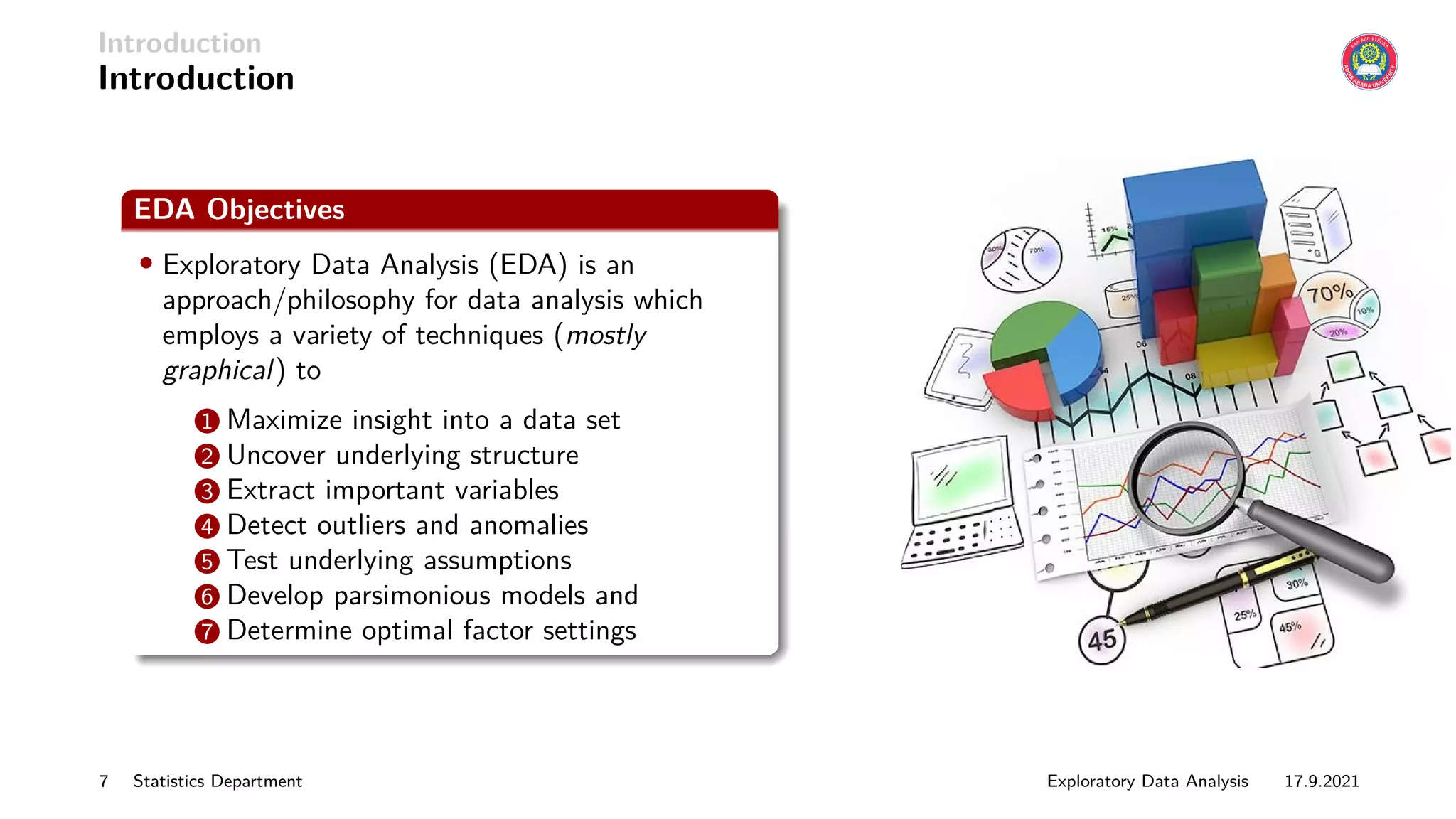 Introduction
Introduction
EDA Objectives
• Exploratory Data Analysis (EDA) is an
approach/philosophy for data analysis which
employs a variety of techniques (mostly
graphical) to
1 Maximize insight into a data set
2 Uncover underlying structure
3 Extract important variables
4 Detect outliers and anomalies
5 Test underlying assumptions
6 Develop parsimonious models and
7 Determine optimal factor settings
7 Statistics Department Exploratory Data Analysis 17.9.2021
 