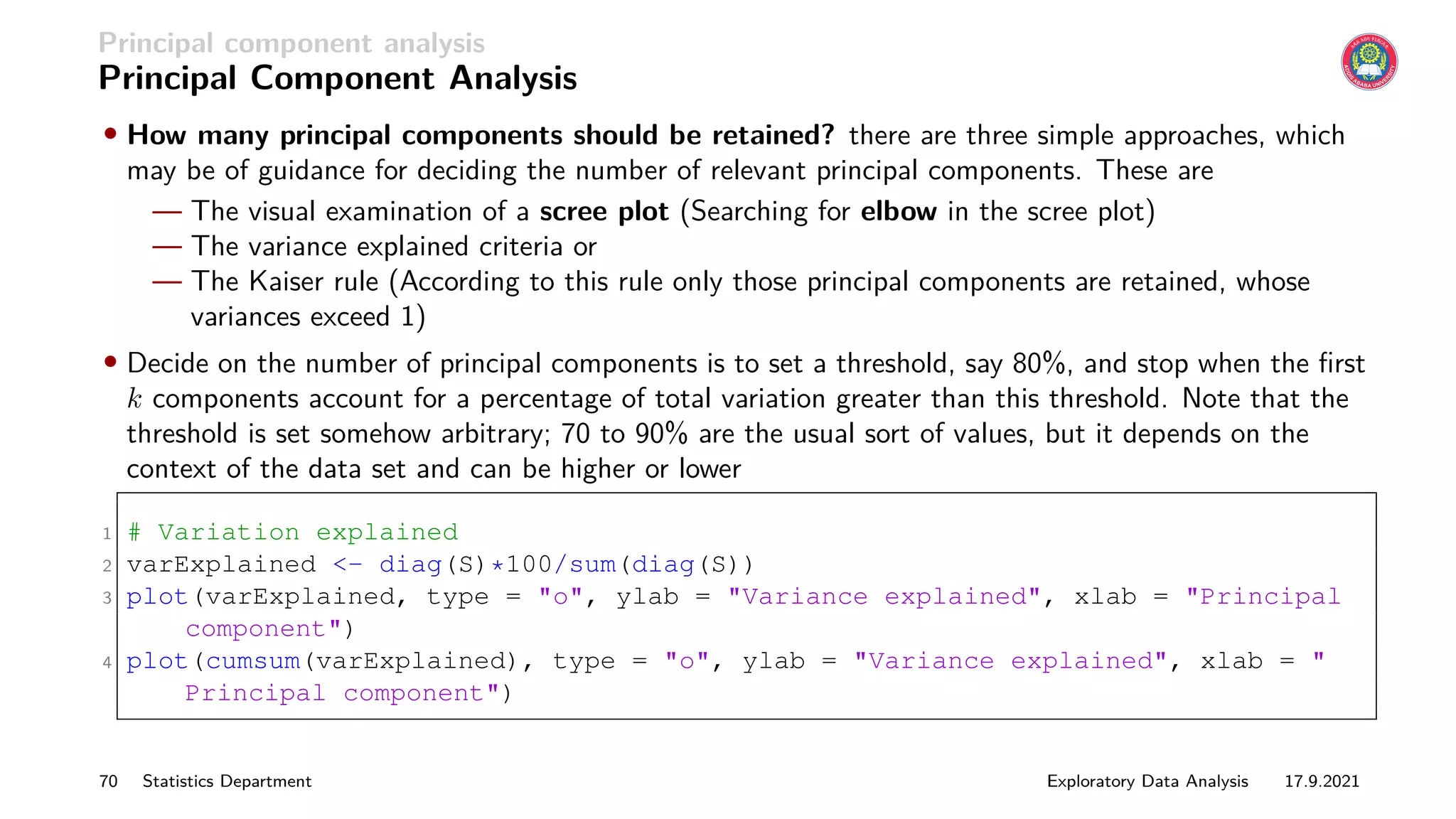 Principal component analysis
Principal Component Analysis
• How many principal components should be retained? there are three simple approaches, which
may be of guidance for deciding the number of relevant principal components. These are
— The visual examination of a scree plot (Searching for elbow in the scree plot)
— The variance explained criteria or
— The Kaiser rule (According to this rule only those principal components are retained, whose
variances exceed 1)
• Decide on the number of principal components is to set a threshold, say 80%, and stop when the first
k components account for a percentage of total variation greater than this threshold. Note that the
threshold is set somehow arbitrary; 70 to 90% are the usual sort of values, but it depends on the
context of the data set and can be higher or lower
1 # Variation explained
2 varExplained - diag(S)*100/sum(diag(S))
3 plot(varExplained, type = o, ylab = Variance explained, xlab = Principal
component)
4 plot(cumsum(varExplained), type = o, ylab = Variance explained, xlab = 
Principal component)
70 Statistics Department Exploratory Data Analysis 17.9.2021
 